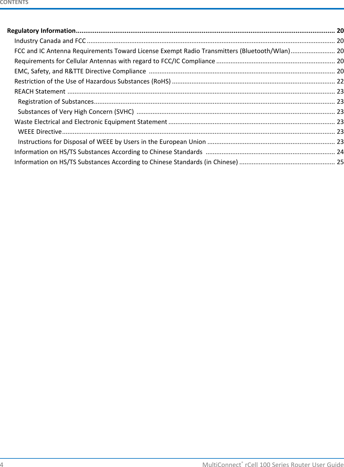 CONTENTSRegulatory Information.......................................................................................................................................... 20Industry Canada and FCC ............................................................................................................................................ 20FCC and IC Antenna Requirements Toward License Exempt Radio Transmitters (Bluetooth/Wlan)......................... 20Requirements for Cellular Antennas with regard to FCC/IC Compliance ................................................................... 20EMC, Safety, and R&amp;TTE Directive Compliance ......................................................................................................... 20Restriction of the Use of Hazardous Substances (RoHS) ............................................................................................ 22REACH Statement ....................................................................................................................................................... 23Registration of Substances........................................................................................................................................ 23Substances of Very High Concern (SVHC) ................................................................................................................ 23Waste Electrical and Electronic Equipment Statement .............................................................................................. 23WEEE Directive.......................................................................................................................................................... 23Instructions for Disposal of WEEE by Users in the European Union ........................................................................ 23Information on HS/TS Substances According to Chinese Standards ......................................................................... 24Information on HS/TS Substances According to Chinese Standards (in Chinese) ...................................................... 254 MultiConnect®rCell 100 Series Router User Guide