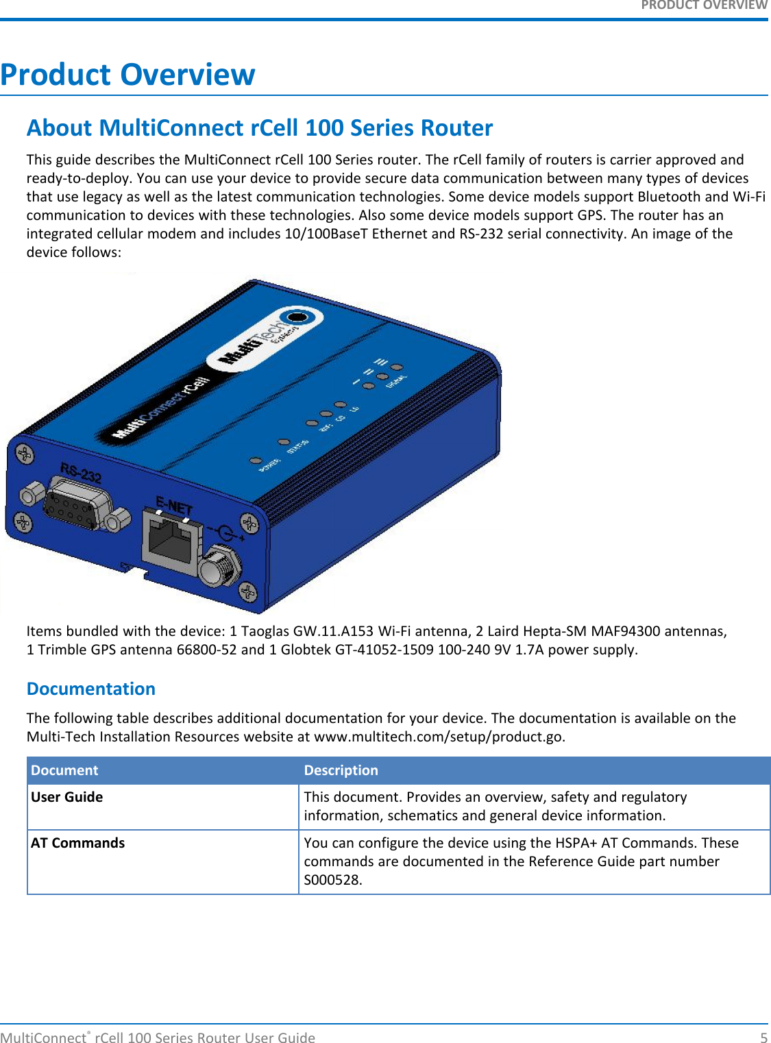 PRODUCT OVERVIEWProduct OverviewAbout MultiConnect rCell 100 Series RouterThis guide describes the MultiConnect rCell 100 Series router. The rCell family of routers is carrier approved andready-to-deploy. You can use your device to provide secure data communication between many types of devicesthat use legacy as well as the latest communication technologies. Some device models support Bluetooth and Wi-Ficommunication to devices with these technologies. Also some device models support GPS. The router has anintegrated cellular modem and includes 10/100BaseT Ethernet and RS-232 serial connectivity. An image of thedevice follows:Items bundled with the device: 1 Taoglas GW.11.A153 Wi-Fi antenna, 2 Laird Hepta-SM MAF94300 antennas, 1 Trimble GPS antenna 66800-52 and 1 Globtek GT-41052-1509 100-240 9V 1.7A power supply.DocumentationThe following table describes additional documentation for your device. The documentation is available on theMulti-Tech Installation Resources website at www.multitech.com/setup/product.go.Document DescriptionUser Guide This document. Provides an overview, safety and regulatoryinformation, schematics and general device information.AT Commands You can configure the device using the HSPA+ AT Commands. Thesecommands are documented in the Reference Guide part numberS000528.MultiConnect®rCell 100 Series Router User Guide 5