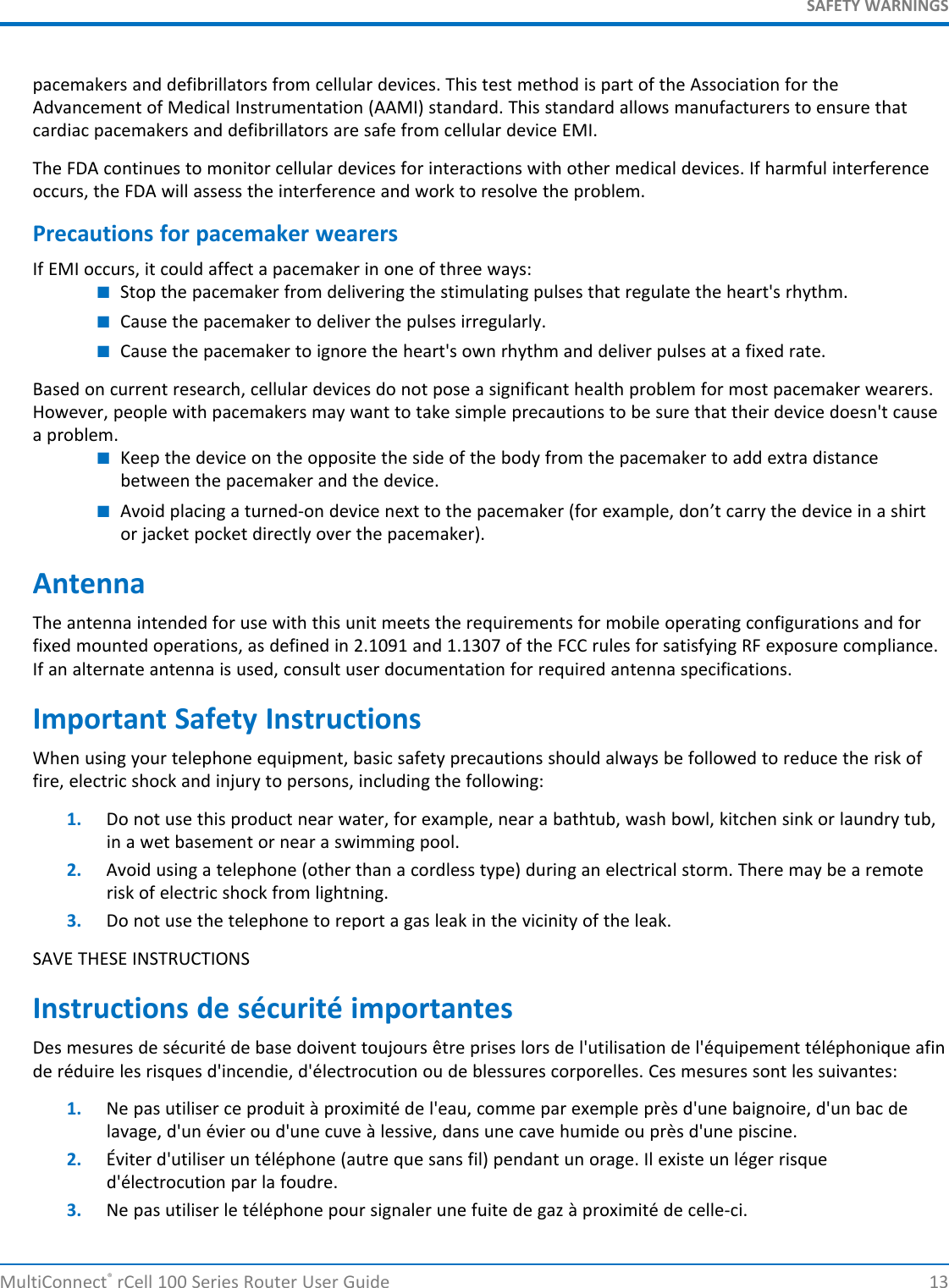 SAFETY WARNINGSpacemakers and defibrillators from cellular devices. This test method is part of the Association for theAdvancement of Medical Instrumentation (AAMI) standard. This standard allows manufacturers to ensure thatcardiac pacemakers and defibrillators are safe from cellular device EMI.The FDA continues to monitor cellular devices for interactions with other medical devices. If harmful interferenceoccurs, the FDA will assess the interference and work to resolve the problem.Precautions for pacemaker wearersIf EMI occurs, it could affect a pacemaker in one of three ways:■Stop the pacemaker from delivering the stimulating pulses that regulate the heart&apos;s rhythm.■Cause the pacemaker to deliver the pulses irregularly.■Cause the pacemaker to ignore the heart&apos;s own rhythm and deliver pulses at a fixed rate.Based on current research, cellular devices do not pose a significant health problem for most pacemaker wearers.However, people with pacemakers may want to take simple precautions to be sure that their device doesn&apos;t causea problem.■Keep the device on the opposite the side of the body from the pacemaker to add extra distancebetween the pacemaker and the device.■Avoid placing a turned-on device next to the pacemaker (for example, don’t carry the device in a shirtor jacket pocket directly over the pacemaker).AntennaThe antenna intended for use with this unit meets the requirements for mobile operating configurations and forfixed mounted operations, as defined in 2.1091 and 1.1307 of the FCC rules for satisfying RF exposure compliance.If an alternate antenna is used, consult user documentation for required antenna specifications.Important Safety InstructionsWhen using your telephone equipment, basic safety precautions should always be followed to reduce the risk offire, electric shock and injury to persons, including the following:1. Do not use this product near water, for example, near a bathtub, wash bowl, kitchen sink or laundry tub,in a wet basement or near a swimming pool.2. Avoid using a telephone (other than a cordless type) during an electrical storm. There may be a remoterisk of electric shock from lightning.3. Do not use the telephone to report a gas leak in the vicinity of the leak.SAVE THESE INSTRUCTIONSInstructions de sécurité importantesDes mesures de sécurité de base doivent toujours être prises lors de l&apos;utilisation de l&apos;équipement téléphonique afinde réduire les risques d&apos;incendie, d&apos;électrocution ou de blessures corporelles. Ces mesures sont les suivantes:1. Ne pas utiliser ce produit à proximité de l&apos;eau, comme par exemple près d&apos;une baignoire, d&apos;un bac delavage, d&apos;un évier ou d&apos;une cuve à lessive, dans une cave humide ou près d&apos;une piscine.2. Éviter d&apos;utiliser un téléphone (autre que sans fil) pendant un orage. Il existe un léger risqued&apos;électrocution par la foudre.3. Ne pas utiliser le téléphone pour signaler une fuite de gaz à proximité de celle-ci.MultiConnect®rCell 100 Series Router User Guide 13