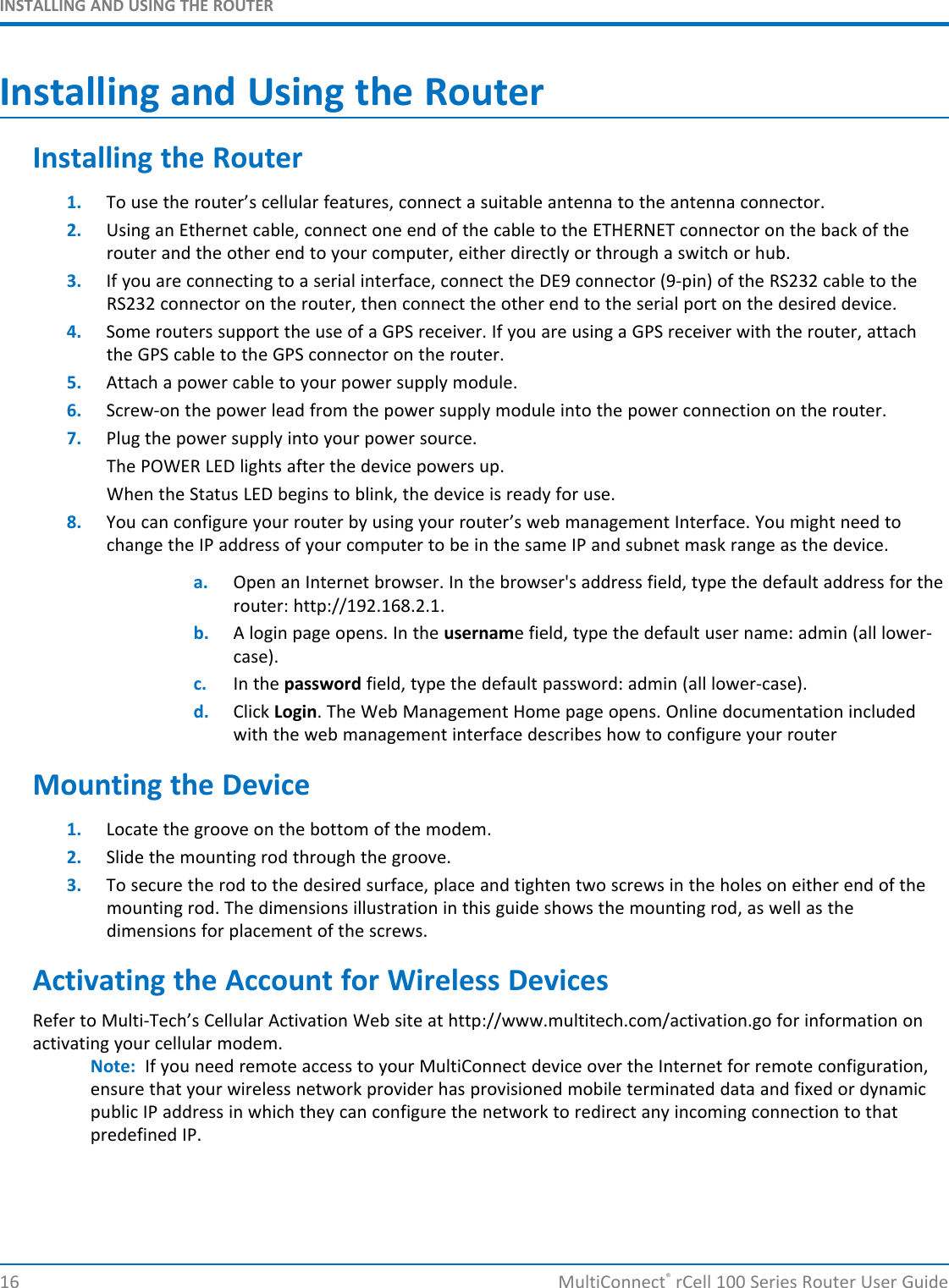 INSTALLING AND USING THE ROUTERInstalling and Using the RouterInstalling the Router1. To use the router’s cellular features, connect a suitable antenna to the antenna connector.2. Using an Ethernet cable, connect one end of the cable to the ETHERNET connector on the back of therouter and the other end to your computer, either directly or through a switch or hub.3. If you are connecting to a serial interface, connect the DE9 connector (9-pin) of the RS232 cable to theRS232 connector on the router, then connect the other end to the serial port on the desired device.4. Some routers support the use of a GPS receiver. If you are using a GPS receiver with the router, attachthe GPS cable to the GPS connector on the router.5. Attach a power cable to your power supply module.6. Screw-on the power lead from the power supply module into the power connection on the router.7. Plug the power supply into your power source.The POWER LED lights after the device powers up.When the Status LED begins to blink, the device is ready for use.8. You can configure your router by using your router’s web management Interface. You might need tochange the IP address of your computer to be in the same IP and subnet mask range as the device.a. Open an Internet browser. In the browser&apos;s address field, type the default address for therouter: http://192.168.2.1.b. A login page opens. In the username field, type the default user name: admin (all lower-case).c. In the password field, type the default password: admin (all lower-case).d. Click Login. The Web Management Home page opens. Online documentation includedwith the web management interface describes how to configure your routerMounting the Device1. Locate the groove on the bottom of the modem.2. Slide the mounting rod through the groove.3. To secure the rod to the desired surface, place and tighten two screws in the holes on either end of themounting rod. The dimensions illustration in this guide shows the mounting rod, as well as thedimensions for placement of the screws.Activating the Account for Wireless DevicesRefer to Multi-Tech’s Cellular Activation Web site at http://www.multitech.com/activation.go for information onactivating your cellular modem.Note: If you need remote access to your MultiConnect device over the Internet for remote configuration,ensure that your wireless network provider has provisioned mobile terminated data and fixed or dynamicpublic IP address in which they can configure the network to redirect any incoming connection to thatpredefined IP.16 MultiConnect®rCell 100 Series Router User Guide