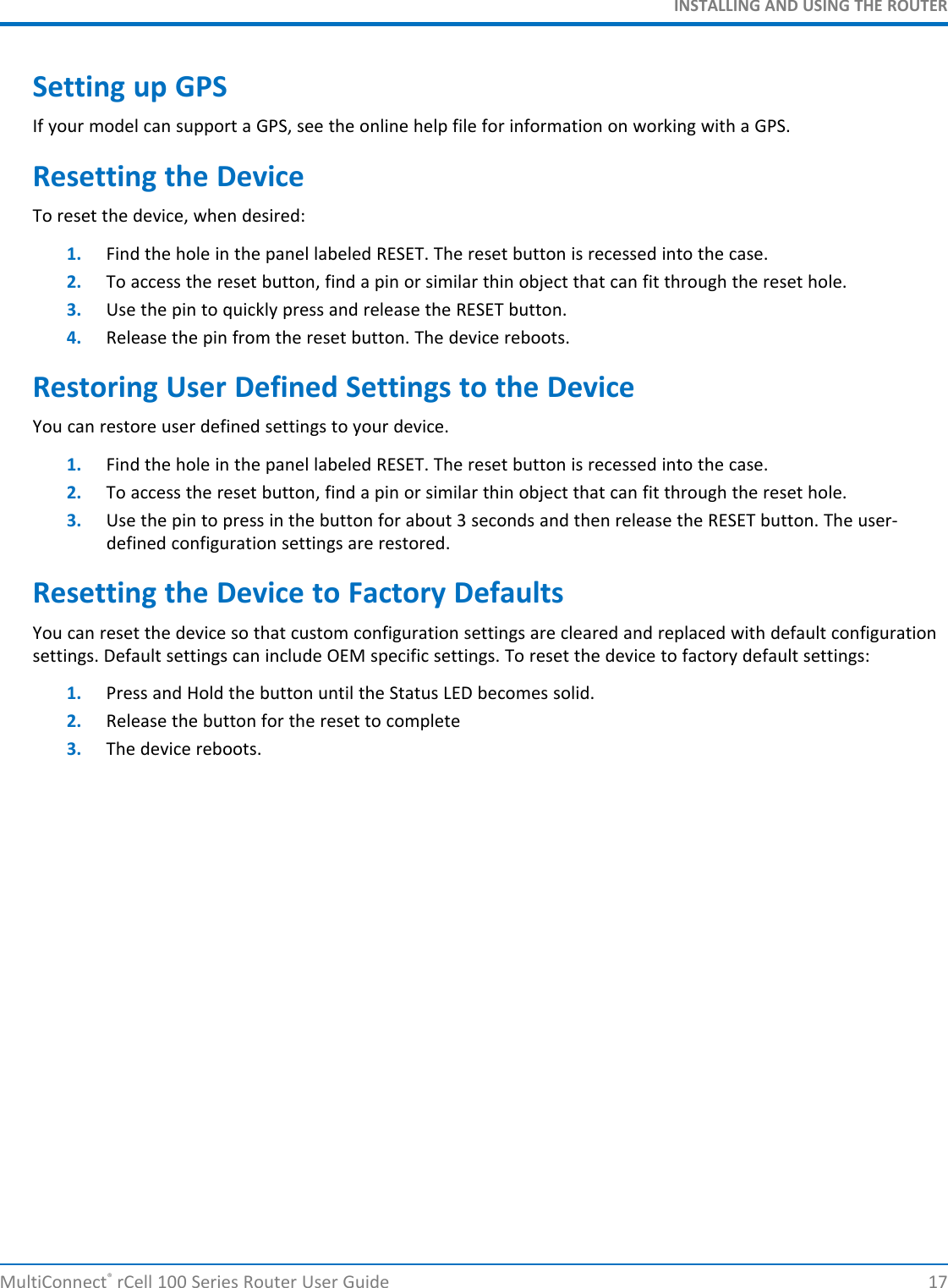 INSTALLING AND USING THE ROUTERSetting up GPSIf your model can support a GPS, see the online help file for information on working with a GPS.Resetting the DeviceTo reset the device, when desired:1. Find the hole in the panel labeled RESET. The reset button is recessed into the case.2. To access the reset button, find a pin or similar thin object that can fit through the reset hole.3. Use the pin to quickly press and release the RESET button.4. Release the pin from the reset button. The device reboots.Restoring User Defined Settings to the DeviceYou can restore user defined settings to your device.1. Find the hole in the panel labeled RESET. The reset button is recessed into the case.2. To access the reset button, find a pin or similar thin object that can fit through the reset hole.3. Use the pin to press in the button for about 3 seconds and then release the RESET button. The user-defined configuration settings are restored.Resetting the Device to Factory DefaultsYou can reset the device so that custom configuration settings are cleared and replaced with default configurationsettings. Default settings can include OEM specific settings. To reset the device to factory default settings:1. Press and Hold the button until the Status LED becomes solid.2. Release the button for the reset to complete3. The device reboots.MultiConnect®rCell 100 Series Router User Guide 17