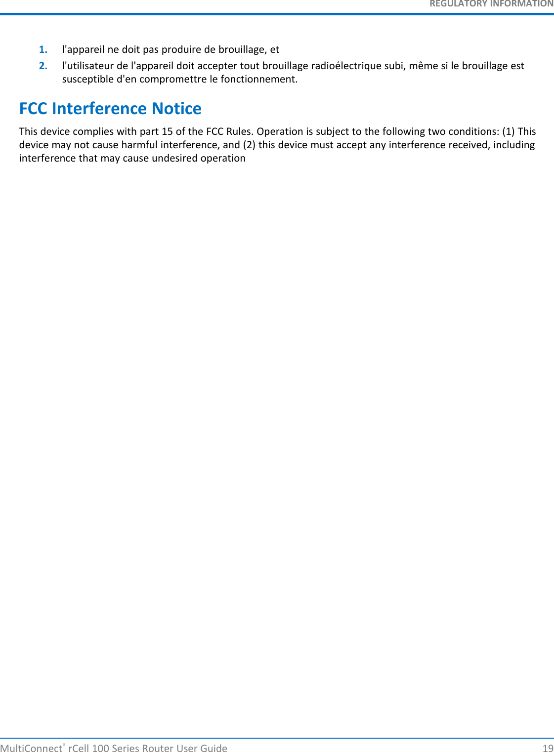 REGULATORY INFORMATION1. l&apos;appareil ne doit pas produire de brouillage, et2. l&apos;utilisateur de l&apos;appareil doit accepter tout brouillage radioélectrique subi, même si le brouillage estsusceptible d&apos;en compromettre le fonctionnement.FCC Interference NoticeThis device complies with part 15 of the FCC Rules. Operation is subject to the following two conditions: (1) Thisdevice may not cause harmful interference, and (2) this device must accept any interference received, includinginterference that may cause undesired operationMultiConnect®rCell 100 Series Router User Guide 19