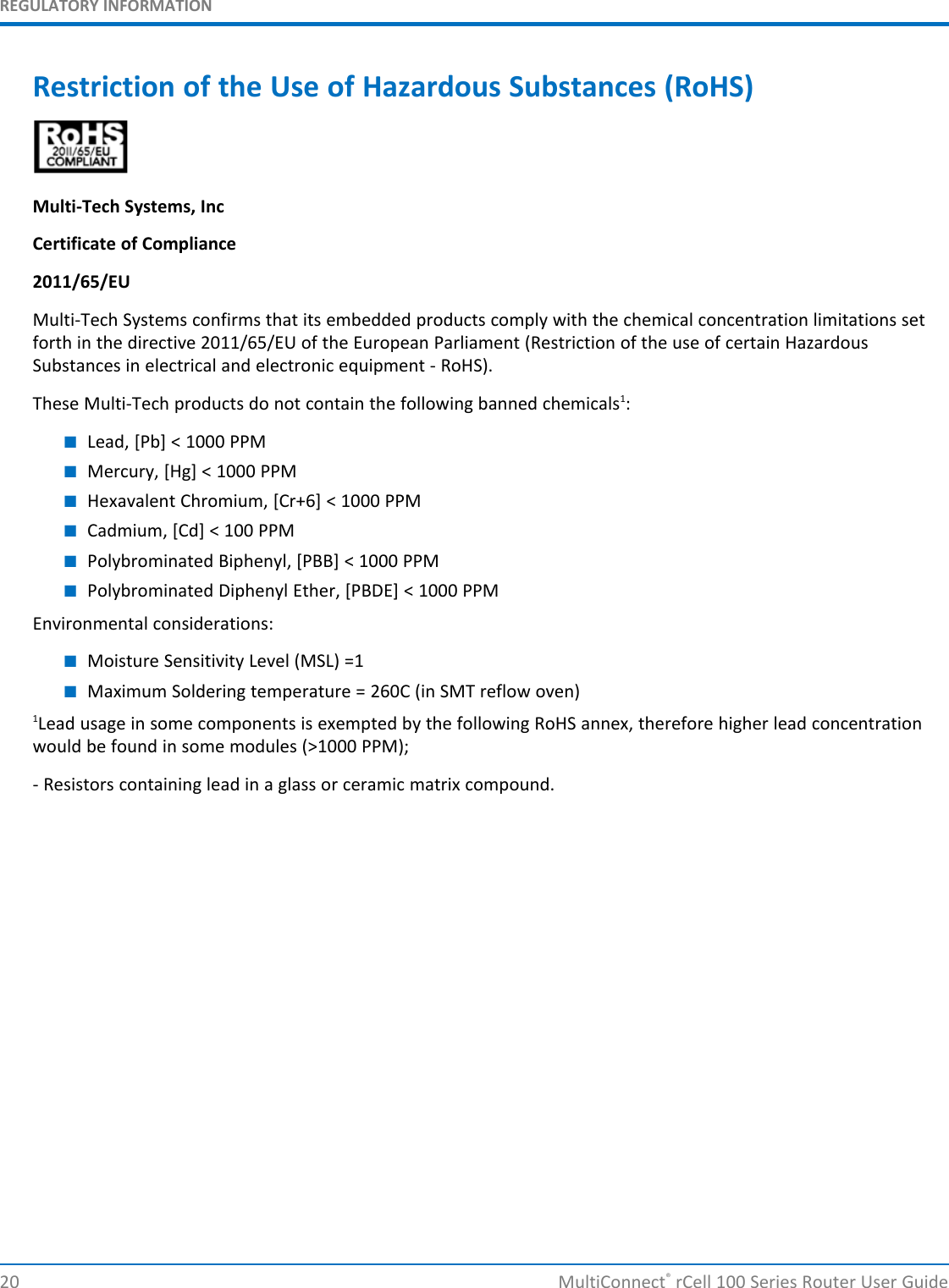 REGULATORY INFORMATIONRestriction of the Use of Hazardous Substances (RoHS)Multi-Tech Systems, IncCertificate of Compliance2011/65/EUMulti-Tech Systems confirms that its embedded products comply with the chemical concentration limitations setforth in the directive 2011/65/EU of the European Parliament (Restriction of the use of certain HazardousSubstances in electrical and electronic equipment - RoHS).These Multi-Tech products do not contain the following banned chemicals1:■Lead, [Pb] &lt; 1000 PPM■Mercury, [Hg] &lt; 1000 PPM■Hexavalent Chromium, [Cr+6] &lt; 1000 PPM■Cadmium, [Cd] &lt; 100 PPM■Polybrominated Biphenyl, [PBB] &lt; 1000 PPM■Polybrominated Diphenyl Ether, [PBDE] &lt; 1000 PPMEnvironmental considerations:■Moisture Sensitivity Level (MSL) =1■Maximum Soldering temperature = 260C (in SMT reflow oven)1Lead usage in some components is exempted by the following RoHS annex, therefore higher lead concentrationwould be found in some modules (&gt;1000 PPM);- Resistors containing lead in a glass or ceramic matrix compound.20 MultiConnect®rCell 100 Series Router User Guide