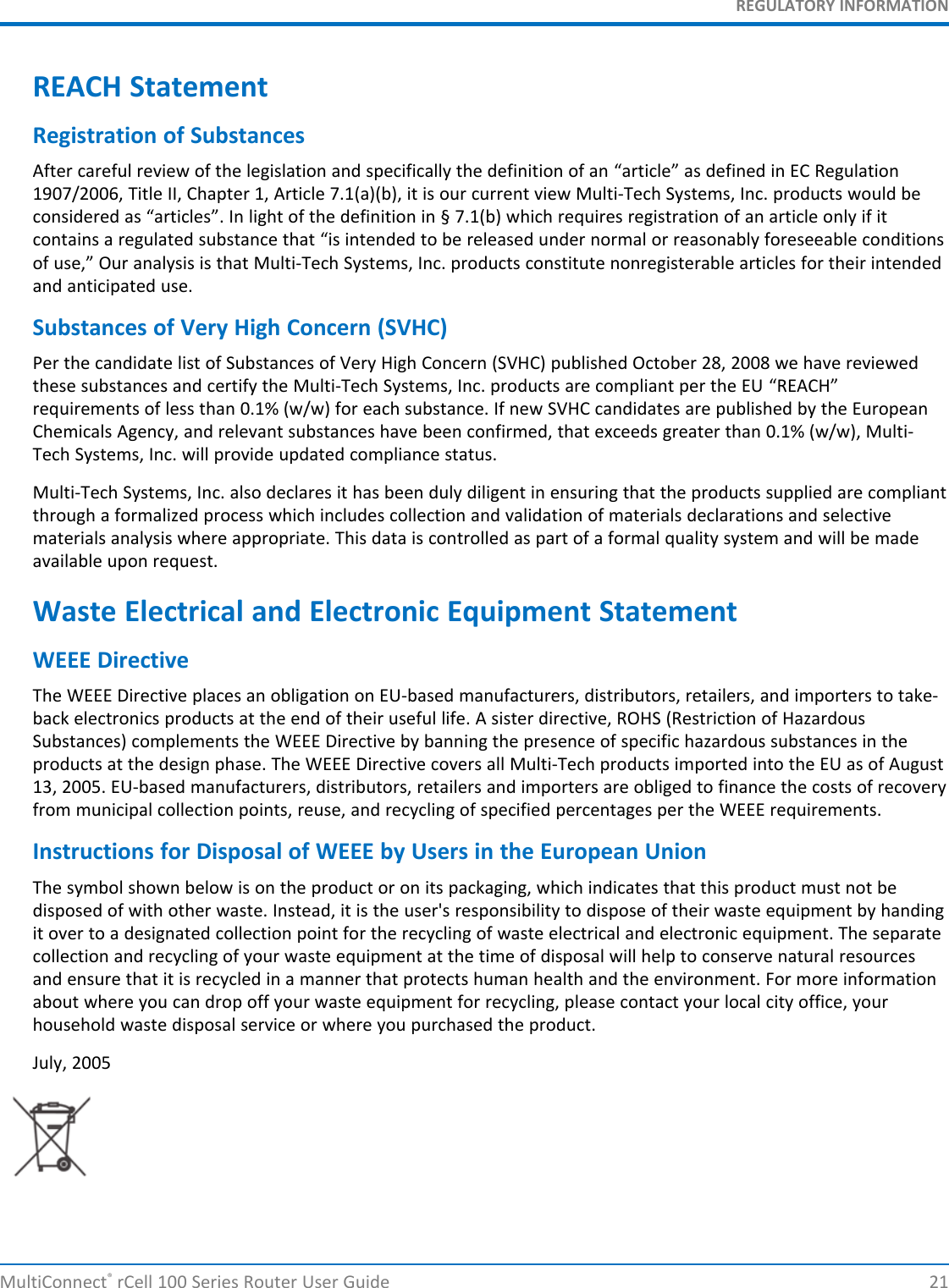 REGULATORY INFORMATIONREACH StatementRegistration of SubstancesAfter careful review of the legislation and specifically the definition of an “article” as defined in EC Regulation1907/2006, Title II, Chapter 1, Article 7.1(a)(b), it is our current view Multi-Tech Systems, Inc. products would beconsidered as “articles”. In light of the definition in § 7.1(b) which requires registration of an article only if itcontains a regulated substance that “is intended to be released under normal or reasonably foreseeable conditionsof use,” Our analysis is that Multi-Tech Systems, Inc. products constitute nonregisterable articles for their intendedand anticipated use.Substances of Very High Concern (SVHC)Per the candidate list of Substances of Very High Concern (SVHC) published October 28, 2008 we have reviewedthese substances and certify the Multi-Tech Systems, Inc. products are compliant per the EU “REACH”requirements of less than 0.1% (w/w) for each substance. If new SVHC candidates are published by the EuropeanChemicals Agency, and relevant substances have been confirmed, that exceeds greater than 0.1% (w/w), Multi-Tech Systems, Inc. will provide updated compliance status.Multi-Tech Systems, Inc. also declares it has been duly diligent in ensuring that the products supplied are compliantthrough a formalized process which includes collection and validation of materials declarations and selectivematerials analysis where appropriate. This data is controlled as part of a formal quality system and will be madeavailable upon request.Waste Electrical and Electronic Equipment StatementWEEE DirectiveThe WEEE Directive places an obligation on EU-based manufacturers, distributors, retailers, and importers to take-back electronics products at the end of their useful life. A sister directive, ROHS (Restriction of HazardousSubstances) complements the WEEE Directive by banning the presence of specific hazardous substances in theproducts at the design phase. The WEEE Directive covers all Multi-Tech products imported into the EU as of August13, 2005. EU-based manufacturers, distributors, retailers and importers are obliged to finance the costs of recoveryfrom municipal collection points, reuse, and recycling of specified percentages per the WEEE requirements.Instructions for Disposal of WEEE by Users in the European UnionThe symbol shown below is on the product or on its packaging, which indicates that this product must not bedisposed of with other waste. Instead, it is the user&apos;s responsibility to dispose of their waste equipment by handingit over to a designated collection point for the recycling of waste electrical and electronic equipment. The separatecollection and recycling of your waste equipment at the time of disposal will help to conserve natural resourcesand ensure that it is recycled in a manner that protects human health and the environment. For more informationabout where you can drop off your waste equipment for recycling, please contact your local city office, yourhousehold waste disposal service or where you purchased the product.July, 2005MultiConnect®rCell 100 Series Router User Guide 21