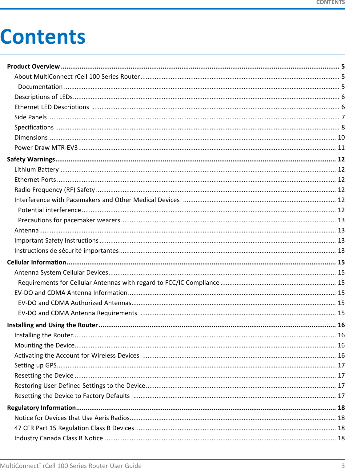 CONTENTSContentsProduct Overview .................................................................................................................................................... 5About MultiConnect rCell 100 Series Router................................................................................................................ 5Documentation ........................................................................................................................................................... 5Descriptions of LEDs...................................................................................................................................................... 6Ethernet LED Descriptions ........................................................................................................................................... 6Side Panels .................................................................................................................................................................... 7Specifications ................................................................................................................................................................ 8Dimensions.................................................................................................................................................................. 10Power Draw MTR-EV3................................................................................................................................................. 11Safety Warnings..................................................................................................................................................... 12Lithium Battery ........................................................................................................................................................... 12Ethernet Ports ............................................................................................................................................................. 12Radio Frequency (RF) Safety ....................................................................................................................................... 12Interference with Pacemakers and Other Medical Devices ...................................................................................... 12Potential interference............................................................................................................................................... 12Precautions for pacemaker wearers ........................................................................................................................ 13Antenna....................................................................................................................................................................... 13Important Safety Instructions ..................................................................................................................................... 13Instructions de sécurité importantes.......................................................................................................................... 13Cellular Information............................................................................................................................................... 15Antenna System Cellular Devices................................................................................................................................ 15Requirements for Cellular Antennas with regard to FCC/IC Compliance ................................................................. 15EV-DO and CDMA Antenna Information..................................................................................................................... 15EV-DO and CDMA Authorized Antennas................................................................................................................... 15EV-DO and CDMA Antenna Requirements .............................................................................................................. 15Installing and Using the Router .............................................................................................................................. 16Installing the Router.................................................................................................................................................... 16Mounting the Device................................................................................................................................................... 16Activating the Account for Wireless Devices ............................................................................................................. 16Setting up GPS............................................................................................................................................................. 17Resetting the Device ................................................................................................................................................... 17Restoring User Defined Settings to the Device........................................................................................................... 17Resetting the Device to Factory Defaults .................................................................................................................. 17Regulatory Information.......................................................................................................................................... 18Notice for Devices that Use Aeris Radios.................................................................................................................... 1847 CFR Part 15 Regulation Class B Devices ................................................................................................................. 18Industry Canada Class B Notice................................................................................................................................... 18MultiConnect®rCell 100 Series Router User Guide 3