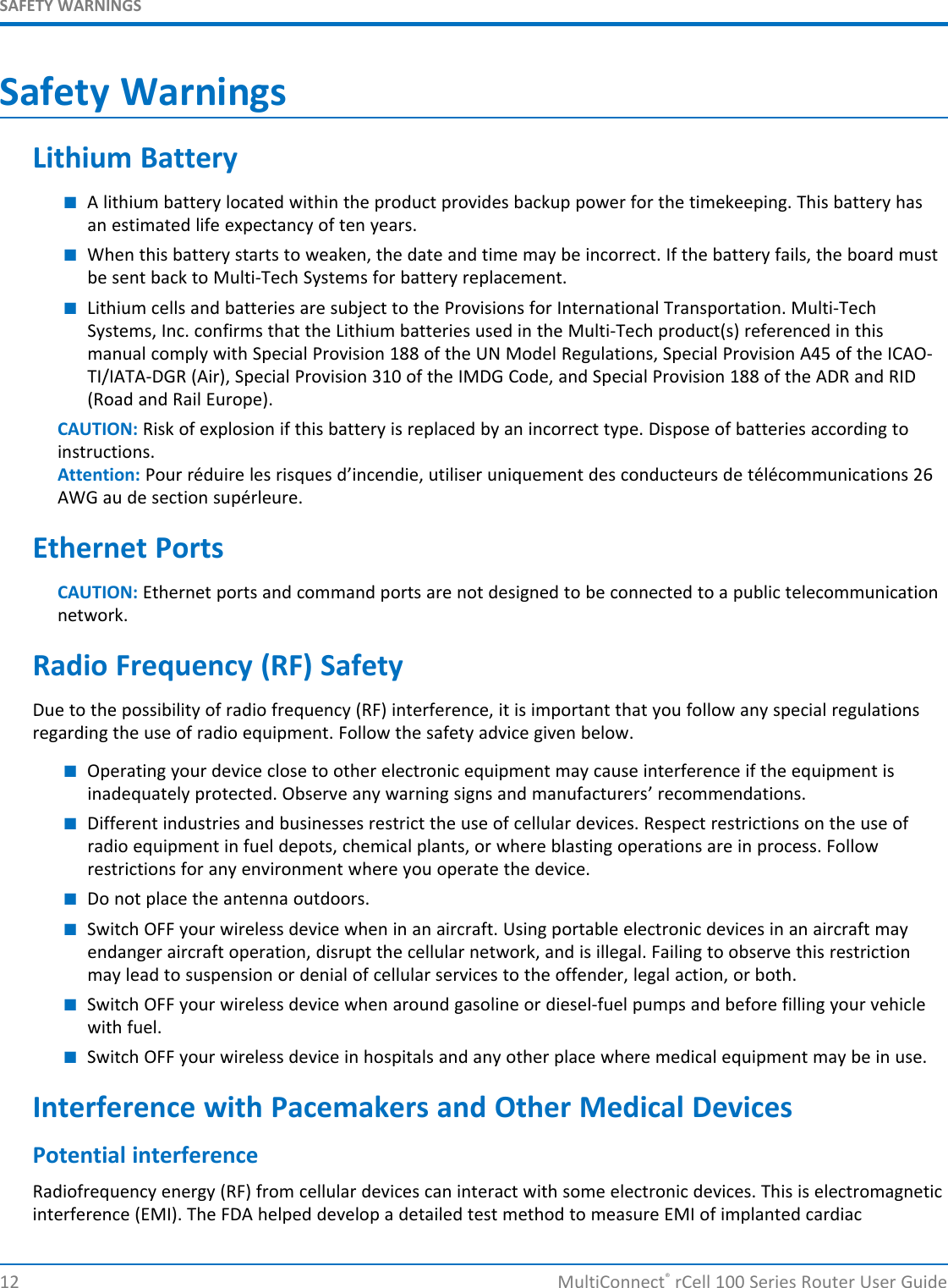 SAFETY WARNINGSSafety WarningsLithium Battery■A lithium battery located within the product provides backup power for the timekeeping. This battery hasan estimated life expectancy of ten years.■When this battery starts to weaken, the date and time may be incorrect. If the battery fails, the board mustbe sent back to Multi-Tech Systems for battery replacement.■Lithium cells and batteries are subject to the Provisions for International Transportation. Multi-TechSystems, Inc. confirms that the Lithium batteries used in the Multi-Tech product(s) referenced in thismanual comply with Special Provision 188 of the UN Model Regulations, Special Provision A45 of the ICAO-TI/IATA-DGR (Air), Special Provision 310 of the IMDG Code, and Special Provision 188 of the ADR and RID(Road and Rail Europe).CAUTION: Risk of explosion if this battery is replaced by an incorrect type. Dispose of batteries according toinstructions.Attention: Pour réduire les risques d’incendie, utiliser uniquement des conducteurs de télécommunications 26AWG au de section supérleure.Ethernet PortsCAUTION: Ethernet ports and command ports are not designed to be connected to a public telecommunicationnetwork.Radio Frequency (RF) SafetyDue to the possibility of radio frequency (RF) interference, it is important that you follow any special regulationsregarding the use of radio equipment. Follow the safety advice given below.■Operating your device close to other electronic equipment may cause interference if the equipment isinadequately protected. Observe any warning signs and manufacturers’ recommendations.■Different industries and businesses restrict the use of cellular devices. Respect restrictions on the use ofradio equipment in fuel depots, chemical plants, or where blasting operations are in process. Followrestrictions for any environment where you operate the device.■Do not place the antenna outdoors.■Switch OFF your wireless device when in an aircraft. Using portable electronic devices in an aircraft mayendanger aircraft operation, disrupt the cellular network, and is illegal. Failing to observe this restrictionmay lead to suspension or denial of cellular services to the offender, legal action, or both.■Switch OFF your wireless device when around gasoline or diesel-fuel pumps and before filling your vehiclewith fuel.■Switch OFF your wireless device in hospitals and any other place where medical equipment may be in use.Interference with Pacemakers and Other Medical DevicesPotential interferenceRadiofrequency energy (RF) from cellular devices can interact with some electronic devices. This is electromagneticinterference (EMI). The FDA helped develop a detailed test method to measure EMI of implanted cardiac12 MultiConnect®rCell 100 Series Router User Guide