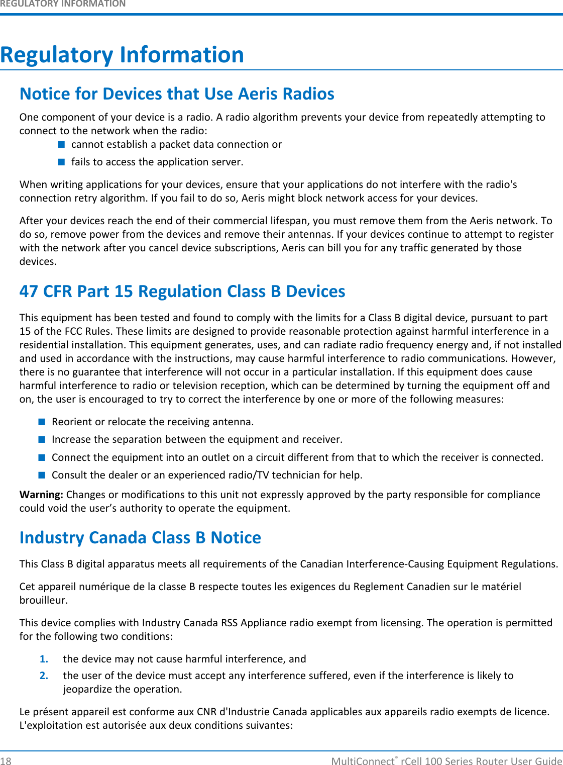 REGULATORY INFORMATIONRegulatory InformationNotice for Devices that Use Aeris RadiosOne component of your device is a radio. A radio algorithm prevents your device from repeatedly attempting toconnect to the network when the radio:■cannot establish a packet data connection or■fails to access the application server.When writing applications for your devices, ensure that your applications do not interfere with the radio&apos;sconnection retry algorithm. If you fail to do so, Aeris might block network access for your devices.After your devices reach the end of their commercial lifespan, you must remove them from the Aeris network. Todo so, remove power from the devices and remove their antennas. If your devices continue to attempt to registerwith the network after you cancel device subscriptions, Aeris can bill you for any traffic generated by thosedevices.47 CFR Part 15 Regulation Class B DevicesThis equipment has been tested and found to comply with the limits for a Class B digital device, pursuant to part15 of the FCC Rules. These limits are designed to provide reasonable protection against harmful interference in aresidential installation. This equipment generates, uses, and can radiate radio frequency energy and, if not installedand used in accordance with the instructions, may cause harmful interference to radio communications. However,there is no guarantee that interference will not occur in a particular installation. If this equipment does causeharmful interference to radio or television reception, which can be determined by turning the equipment off andon, the user is encouraged to try to correct the interference by one or more of the following measures:■Reorient or relocate the receiving antenna.■Increase the separation between the equipment and receiver.■Connect the equipment into an outlet on a circuit different from that to which the receiver is connected.■Consult the dealer or an experienced radio/TV technician for help.Warning: Changes or modifications to this unit not expressly approved by the party responsible for compliancecould void the user’s authority to operate the equipment.Industry Canada Class B NoticeThis Class B digital apparatus meets all requirements of the Canadian Interference-Causing Equipment Regulations.Cet appareil numérique de la classe B respecte toutes les exigences du Reglement Canadien sur le matérielbrouilleur.This device complies with Industry Canada RSS Appliance radio exempt from licensing. The operation is permittedfor the following two conditions:1. the device may not cause harmful interference, and2. the user of the device must accept any interference suffered, even if the interference is likely tojeopardize the operation.Le présent appareil est conforme aux CNR d&apos;Industrie Canada applicables aux appareils radio exempts de licence.L&apos;exploitation est autorisée aux deux conditions suivantes:18 MultiConnect®rCell 100 Series Router User Guide