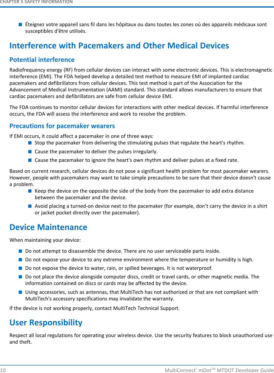 CHAPTER 5 SAFETY INFORMATION■Éteignez votre appareil sans fil dans les hôpitaux ou dans toutes les zones où des appareils médicaux sontsusceptibles d&apos;être utilisés.Interference with Pacemakers and Other Medical DevicesPotential interferenceRadiofrequency energy (RF) from cellular devices can interact with some electronic devices. This is electromagneticinterference (EMI). The FDA helped develop a detailed test method to measure EMI of implanted cardiacpacemakers and defibrillators from cellular devices. This test method is part of the Association for theAdvancement of Medical Instrumentation (AAMI) standard. This standard allows manufacturers to ensure thatcardiac pacemakers and defibrillators are safe from cellular device EMI.The FDA continues to monitor cellular devices for interactions with other medical devices. If harmful interferenceoccurs, the FDA will assess the interference and work to resolve the problem.Precautions for pacemaker wearersIf EMI occurs, it could affect a pacemaker in one of three ways:■Stop the pacemaker from delivering the stimulating pulses that regulate the heart&apos;s rhythm.■Cause the pacemaker to deliver the pulses irregularly.■Cause the pacemaker to ignore the heart&apos;s own rhythm and deliver pulses at a fixed rate.Based on current research, cellular devices do not pose a significant health problem for most pacemaker wearers.However, people with pacemakers may want to take simple precautions to be sure that their device doesn&apos;t causea problem.■Keep the device on the opposite the side of the body from the pacemaker to add extra distancebetween the pacemaker and the device.■Avoid placing a turned-on device next to the pacemaker (for example, don’t carry the device in a shirtor jacket pocket directly over the pacemaker).Device MaintenanceWhen maintaining your device:■Do not attempt to disassemble the device. There are no user serviceable parts inside.■Do not expose your device to any extreme environment where the temperature or humidity is high.■Do not expose the device to water, rain, or spilled beverages. It is not waterproof.■Do not place the device alongside computer discs, credit or travel cards, or other magnetic media. Theinformation contained on discs or cards may be affected by the device.■Using accessories, such as antennas, that MultiTech has not authorized or that are not compliant withMultiTech&apos;s accessory specifications may invalidate the warranty.If the device is not working properly, contact MultiTech Technical Support.User ResponsibilityRespect all local regulations for operating your wireless device. Use the security features to block unauthorized useand theft.10 MultiConnect®mDotTM MTDOT Developer Guide