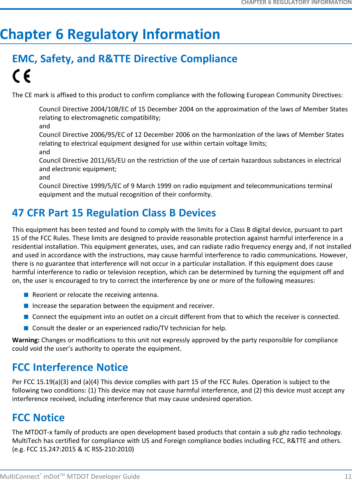 CHAPTER 6 REGULATORY INFORMATIONChapter 6 Regulatory InformationEMC, Safety, and R&amp;TTE Directive ComplianceThe CE mark is affixed to this product to confirm compliance with the following European Community Directives:Council Directive 2004/108/EC of 15 December 2004 on the approximation of the laws of Member Statesrelating to electromagnetic compatibility;andCouncil Directive 2006/95/EC of 12 December 2006 on the harmonization of the laws of Member Statesrelating to electrical equipment designed for use within certain voltage limits;andCouncil Directive 2011/65/EU on the restriction of the use of certain hazardous substances in electricaland electronic equipment;andCouncil Directive 1999/5/EC of 9 March 1999 on radio equipment and telecommunications terminalequipment and the mutual recognition of their conformity.47 CFR Part 15 Regulation Class B DevicesThis equipment has been tested and found to comply with the limits for a Class B digital device, pursuant to part15 of the FCC Rules. These limits are designed to provide reasonable protection against harmful interference in aresidential installation. This equipment generates, uses, and can radiate radio frequency energy and, if not installedand used in accordance with the instructions, may cause harmful interference to radio communications. However,there is no guarantee that interference will not occur in a particular installation. If this equipment does causeharmful interference to radio or television reception, which can be determined by turning the equipment off andon, the user is encouraged to try to correct the interference by one or more of the following measures:■Reorient or relocate the receiving antenna.■Increase the separation between the equipment and receiver.■Connect the equipment into an outlet on a circuit different from that to which the receiver is connected.■Consult the dealer or an experienced radio/TV technician for help.Warning: Changes or modifications to this unit not expressly approved by the party responsible for compliancecould void the user’s authority to operate the equipment.FCC Interference NoticePer FCC 15.19(a)(3) and (a)(4) This device complies with part 15 of the FCC Rules. Operation is subject to thefollowing two conditions: (1) This device may not cause harmful interference, and (2) this device must accept anyinterference received, including interference that may cause undesired operation.FCC NoticeThe MTDOT-x family of products are open development based products that contain a sub ghz radio technology.MultiTech has certified for compliance with US and Foreign compliance bodies including FCC, R&amp;TTE and others.(e.g. FCC 15.247:2015 &amp; IC RSS-210:2010)MultiConnect®mDotTM MTDOT Developer Guide 11