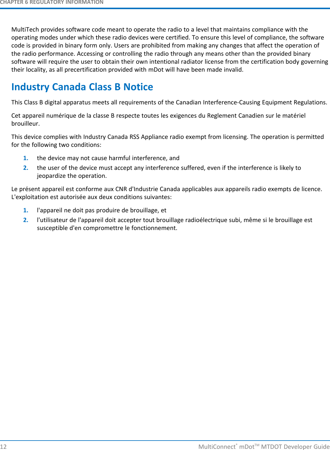 CHAPTER 6 REGULATORY INFORMATIONMultiTech provides software code meant to operate the radio to a level that maintains compliance with theoperating modes under which these radio devices were certified. To ensure this level of compliance, the softwarecode is provided in binary form only. Users are prohibited from making any changes that affect the operation ofthe radio performance. Accessing or controlling the radio through any means other than the provided binarysoftware will require the user to obtain their own intentional radiator license from the certification body governingtheir locality, as all precertification provided with mDot will have been made invalid.Industry Canada Class B NoticeThis Class B digital apparatus meets all requirements of the Canadian Interference-Causing Equipment Regulations.Cet appareil numérique de la classe B respecte toutes les exigences du Reglement Canadien sur le matérielbrouilleur.This device complies with Industry Canada RSS Appliance radio exempt from licensing. The operation is permittedfor the following two conditions:1. the device may not cause harmful interference, and2. the user of the device must accept any interference suffered, even if the interference is likely tojeopardize the operation.Le présent appareil est conforme aux CNR d&apos;Industrie Canada applicables aux appareils radio exempts de licence.L&apos;exploitation est autorisée aux deux conditions suivantes:1. l&apos;appareil ne doit pas produire de brouillage, et2. l&apos;utilisateur de l&apos;appareil doit accepter tout brouillage radioélectrique subi, même si le brouillage estsusceptible d&apos;en compromettre le fonctionnement.12 MultiConnect®mDotTM MTDOT Developer Guide