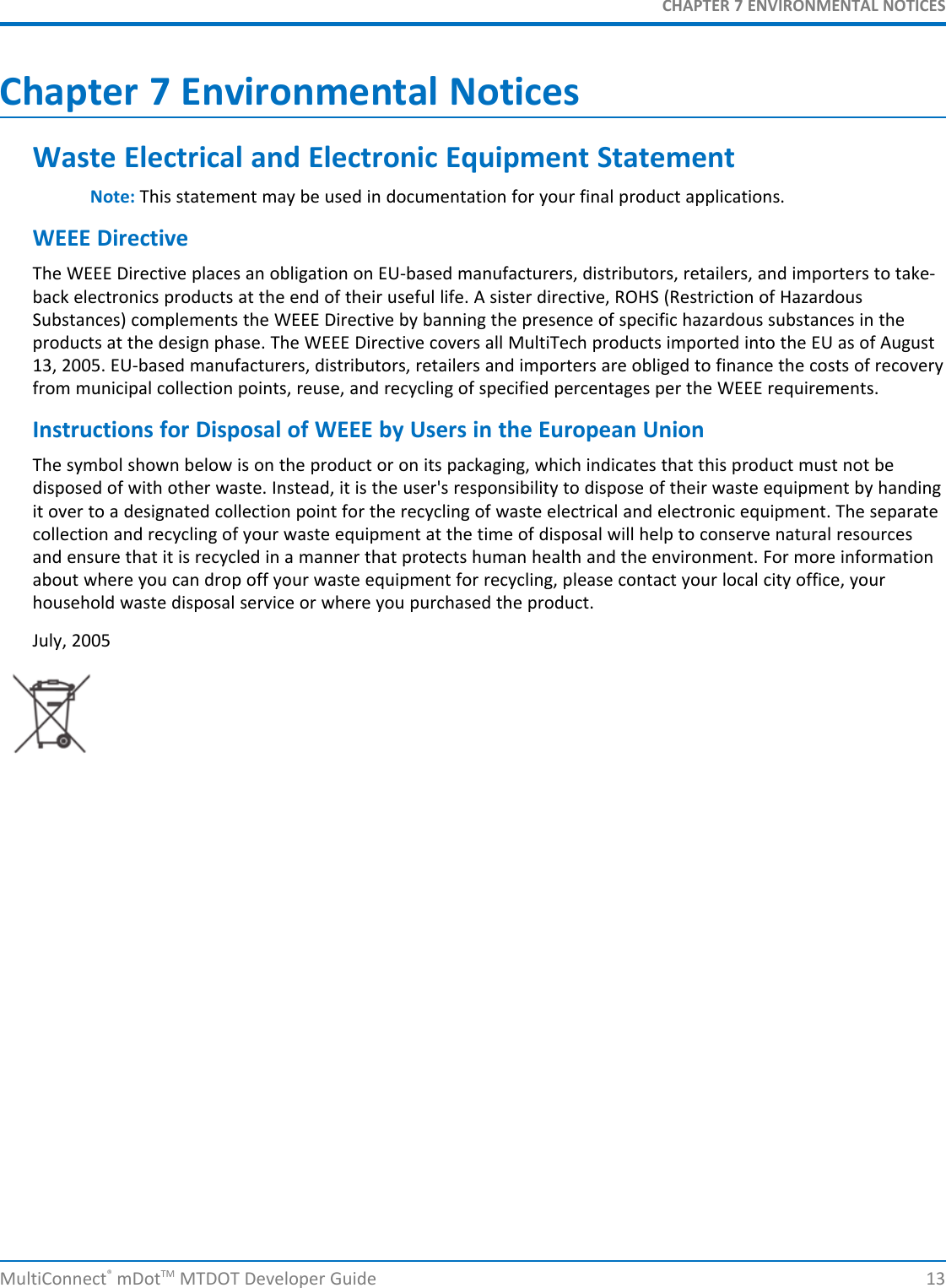 CHAPTER 7 ENVIRONMENTAL NOTICESChapter 7 Environmental NoticesWaste Electrical and Electronic Equipment StatementNote: This statement may be used in documentation for your final product applications.WEEE DirectiveThe WEEE Directive places an obligation on EU-based manufacturers, distributors, retailers, and importers to take-back electronics products at the end of their useful life. A sister directive, ROHS (Restriction of HazardousSubstances) complements the WEEE Directive by banning the presence of specific hazardous substances in theproducts at the design phase. The WEEE Directive covers all MultiTech products imported into the EU as of August13, 2005. EU-based manufacturers, distributors, retailers and importers are obliged to finance the costs of recoveryfrom municipal collection points, reuse, and recycling of specified percentages per the WEEE requirements.Instructions for Disposal of WEEE by Users in the European UnionThe symbol shown below is on the product or on its packaging, which indicates that this product must not bedisposed of with other waste. Instead, it is the user&apos;s responsibility to dispose of their waste equipment by handingit over to a designated collection point for the recycling of waste electrical and electronic equipment. The separatecollection and recycling of your waste equipment at the time of disposal will help to conserve natural resourcesand ensure that it is recycled in a manner that protects human health and the environment. For more informationabout where you can drop off your waste equipment for recycling, please contact your local city office, yourhousehold waste disposal service or where you purchased the product.July, 2005MultiConnect®mDotTM MTDOT Developer Guide 13