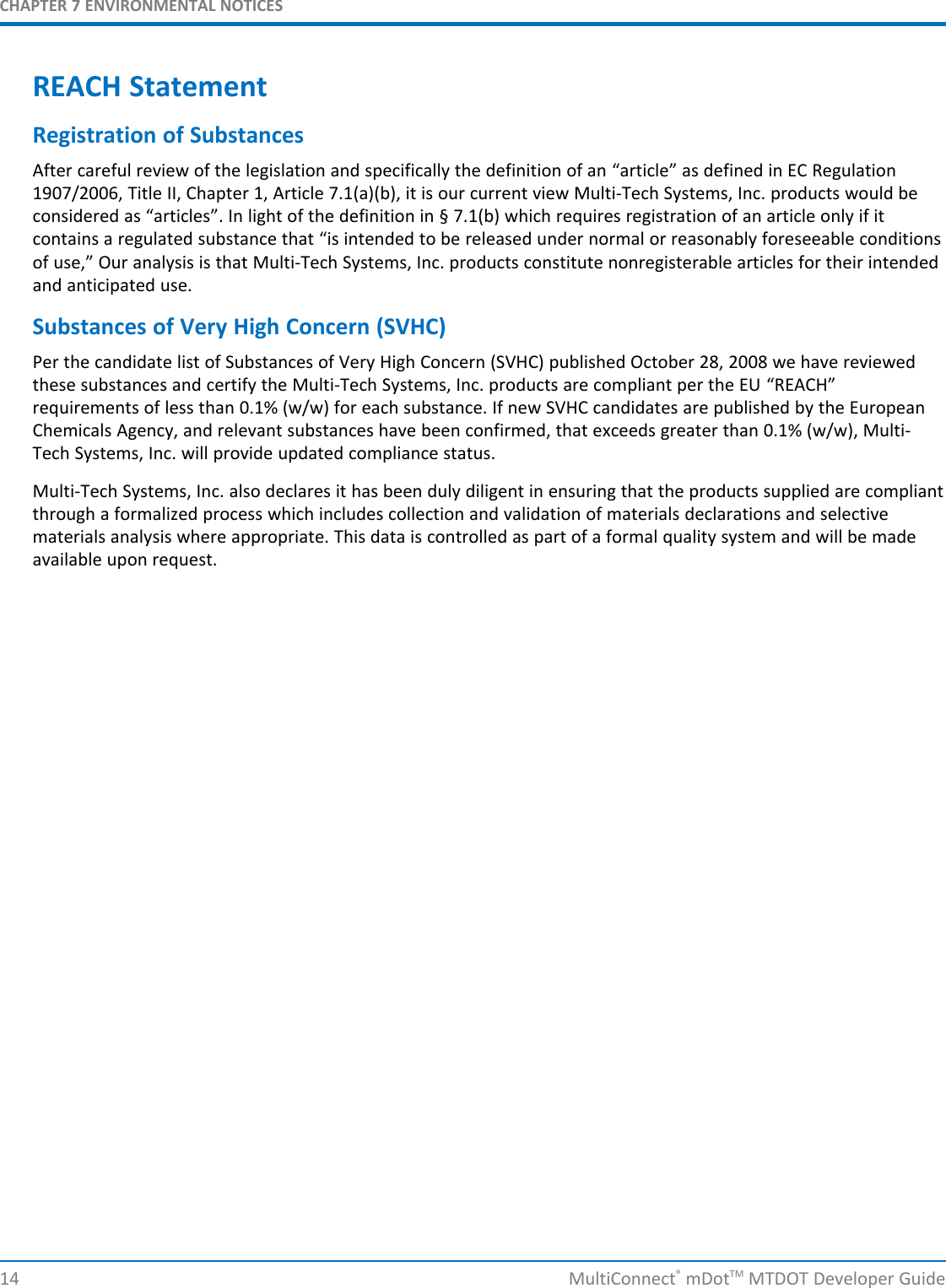 CHAPTER 7 ENVIRONMENTAL NOTICESREACH StatementRegistration of SubstancesAfter careful review of the legislation and specifically the definition of an “article” as defined in EC Regulation1907/2006, Title II, Chapter 1, Article 7.1(a)(b), it is our current view Multi-Tech Systems, Inc. products would beconsidered as “articles”. In light of the definition in § 7.1(b) which requires registration of an article only if itcontains a regulated substance that “is intended to be released under normal or reasonably foreseeable conditionsof use,” Our analysis is that Multi-Tech Systems, Inc. products constitute nonregisterable articles for their intendedand anticipated use.Substances of Very High Concern (SVHC)Per the candidate list of Substances of Very High Concern (SVHC) published October 28, 2008 we have reviewedthese substances and certify the Multi-Tech Systems, Inc. products are compliant per the EU “REACH”requirements of less than 0.1% (w/w) for each substance. If new SVHC candidates are published by the EuropeanChemicals Agency, and relevant substances have been confirmed, that exceeds greater than 0.1% (w/w), Multi-Tech Systems, Inc. will provide updated compliance status.Multi-Tech Systems, Inc. also declares it has been duly diligent in ensuring that the products supplied are compliantthrough a formalized process which includes collection and validation of materials declarations and selectivematerials analysis where appropriate. This data is controlled as part of a formal quality system and will be madeavailable upon request.14 MultiConnect®mDotTM MTDOT Developer Guide