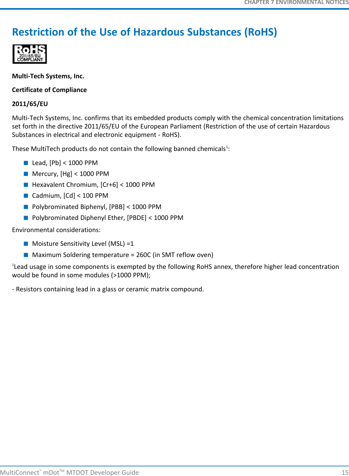 CHAPTER 7 ENVIRONMENTAL NOTICESRestriction of the Use of Hazardous Substances (RoHS)Multi-Tech Systems, Inc.Certificate of Compliance2011/65/EUMulti-Tech Systems, Inc. confirms that its embedded products comply with the chemical concentration limitationsset forth in the directive 2011/65/EU of the European Parliament (Restriction of the use of certain HazardousSubstances in electrical and electronic equipment - RoHS).These MultiTech products do not contain the following banned chemicals1:■Lead, [Pb] &lt; 1000 PPM■Mercury, [Hg] &lt; 1000 PPM■Hexavalent Chromium, [Cr+6] &lt; 1000 PPM■Cadmium, [Cd] &lt; 100 PPM■Polybrominated Biphenyl, [PBB] &lt; 1000 PPM■Polybrominated Diphenyl Ether, [PBDE] &lt; 1000 PPMEnvironmental considerations:■Moisture Sensitivity Level (MSL) =1■Maximum Soldering temperature = 260C (in SMT reflow oven)1Lead usage in some components is exempted by the following RoHS annex, therefore higher lead concentrationwould be found in some modules (&gt;1000 PPM);- Resistors containing lead in a glass or ceramic matrix compound.MultiConnect®mDotTM MTDOT Developer Guide 15