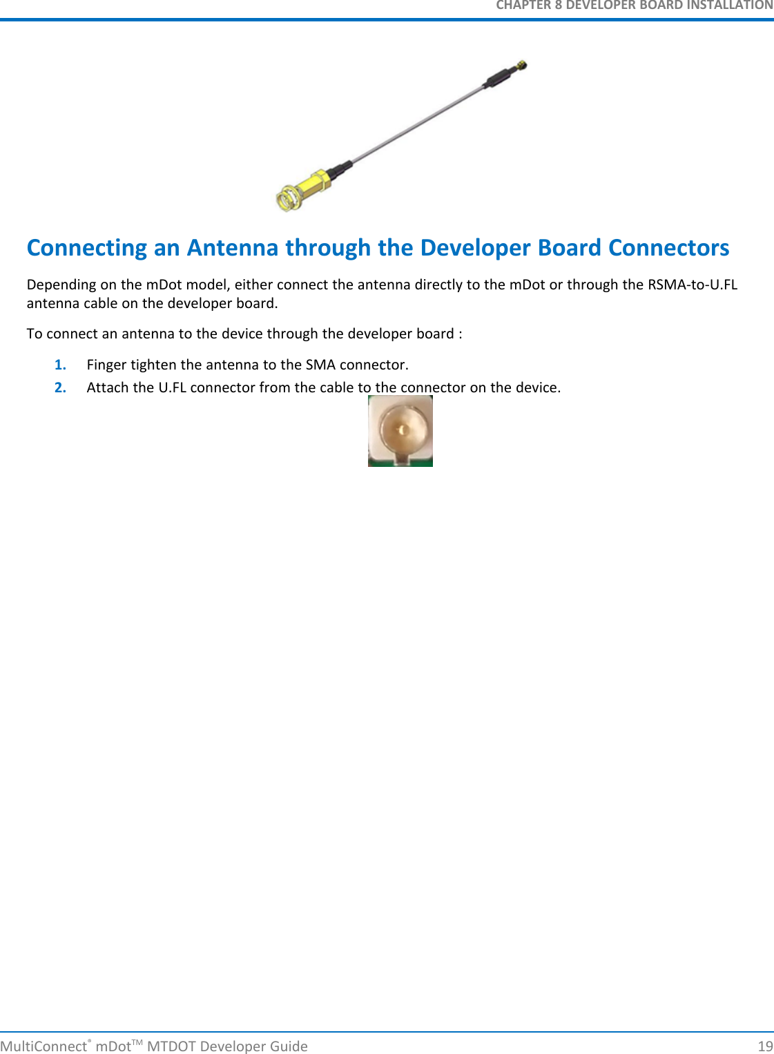 CHAPTER 8 DEVELOPER BOARD INSTALLATIONConnecting an Antenna through the Developer Board ConnectorsDepending on the mDot model, either connect the antenna directly to the mDot or through the RSMA-to-U.FLantenna cable on the developer board.To connect an antenna to the device through the developer board :1. Finger tighten the antenna to the SMA connector.2. Attach the U.FL connector from the cable to the connector on the device.MultiConnect®mDotTM MTDOT Developer Guide 19