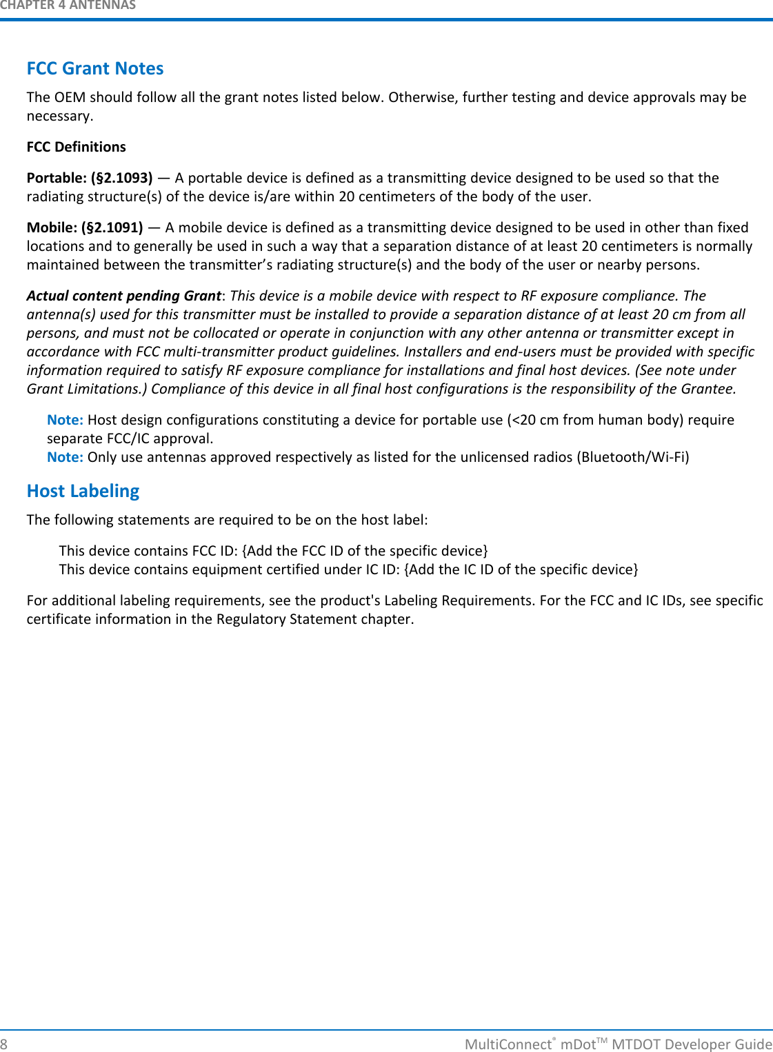 CHAPTER 4 ANTENNASFCC Grant NotesThe OEM should follow all the grant notes listed below. Otherwise, further testing and device approvals may benecessary.FCC DefinitionsPortable: (§2.1093) — A portable device is defined as a transmitting device designed to be used so that theradiating structure(s) of the device is/are within 20 centimeters of the body of the user.Mobile: (§2.1091) — A mobile device is defined as a transmitting device designed to be used in other than fixedlocations and to generally be used in such a way that a separation distance of at least 20 centimeters is normallymaintained between the transmitter’s radiating structure(s) and the body of the user or nearby persons.Actual content pending Grant:This device is a mobile device with respect to RF exposure compliance. Theantenna(s) used for this transmitter must be installed to provide a separation distance of at least 20 cm from allpersons, and must not be collocated or operate in conjunction with any other antenna or transmitter except inaccordance with FCC multi-transmitter product guidelines. Installers and end-users must be provided with specificinformation required to satisfy RF exposure compliance for installations and final host devices. (See note underGrant Limitations.) Compliance of this device in all final host configurations is the responsibility of the Grantee.Note: Host design configurations constituting a device for portable use (&lt;20 cm from human body) requireseparate FCC/IC approval.Note: Only use antennas approved respectively as listed for the unlicensed radios (Bluetooth/Wi-Fi)Host LabelingThe following statements are required to be on the host label:This device contains FCC ID: {Add the FCC ID of the specific device}This device contains equipment certified under IC ID: {Add the IC ID of the specific device}For additional labeling requirements, see the product&apos;s Labeling Requirements. For the FCC and IC IDs, see specificcertificate information in the Regulatory Statement chapter.8 MultiConnect®mDotTM MTDOT Developer Guide