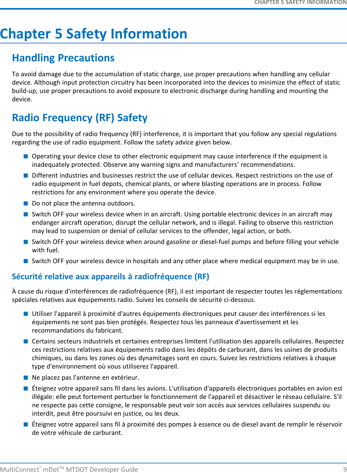 CHAPTER 5 SAFETY INFORMATIONChapter 5 Safety InformationHandling PrecautionsTo avoid damage due to the accumulation of static charge, use proper precautions when handling any cellulardevice. Although input protection circuitry has been incorporated into the devices to minimize the effect of staticbuild-up, use proper precautions to avoid exposure to electronic discharge during handling and mounting thedevice.Radio Frequency (RF) SafetyDue to the possibility of radio frequency (RF) interference, it is important that you follow any special regulationsregarding the use of radio equipment. Follow the safety advice given below.■Operating your device close to other electronic equipment may cause interference if the equipment isinadequately protected. Observe any warning signs and manufacturers’ recommendations.■Different industries and businesses restrict the use of cellular devices. Respect restrictions on the use ofradio equipment in fuel depots, chemical plants, or where blasting operations are in process. Followrestrictions for any environment where you operate the device.■Do not place the antenna outdoors.■Switch OFF your wireless device when in an aircraft. Using portable electronic devices in an aircraft mayendanger aircraft operation, disrupt the cellular network, and is illegal. Failing to observe this restrictionmay lead to suspension or denial of cellular services to the offender, legal action, or both.■Switch OFF your wireless device when around gasoline or diesel-fuel pumps and before filling your vehiclewith fuel.■Switch OFF your wireless device in hospitals and any other place where medical equipment may be in use.Sécurité relative aux appareils à radiofréquence (RF)À cause du risque d&apos;interférences de radiofréquence (RF), il est important de respecter toutes les réglementationsspéciales relatives aux équipements radio. Suivez les conseils de sécurité ci-dessous.■Utiliser l&apos;appareil à proximité d&apos;autres équipements électroniques peut causer des interférences si leséquipements ne sont pas bien protégés. Respectez tous les panneaux d&apos;avertissement et lesrecommandations du fabricant.■Certains secteurs industriels et certaines entreprises limitent l&apos;utilisation des appareils cellulaires. Respectezces restrictions relatives aux équipements radio dans les dépôts de carburant, dans les usines de produitschimiques, ou dans les zones où des dynamitages sont en cours. Suivez les restrictions relatives à chaquetype d&apos;environnement où vous utiliserez l&apos;appareil.■Ne placez pas l&apos;antenne en extérieur.■Éteignez votre appareil sans fil dans les avions. L&apos;utilisation d&apos;appareils électroniques portables en avion estillégale: elle peut fortement perturber le fonctionnement de l&apos;appareil et désactiver le réseau cellulaire. S&apos;ilne respecte pas cette consigne, le responsable peut voir son accès aux services cellulaires suspendu ouinterdit, peut être poursuivi en justice, ou les deux.■Éteignez votre appareil sans fil à proximité des pompes à essence ou de diesel avant de remplir le réservoirde votre véhicule de carburant.MultiConnect®mDotTM MTDOT Developer Guide 9