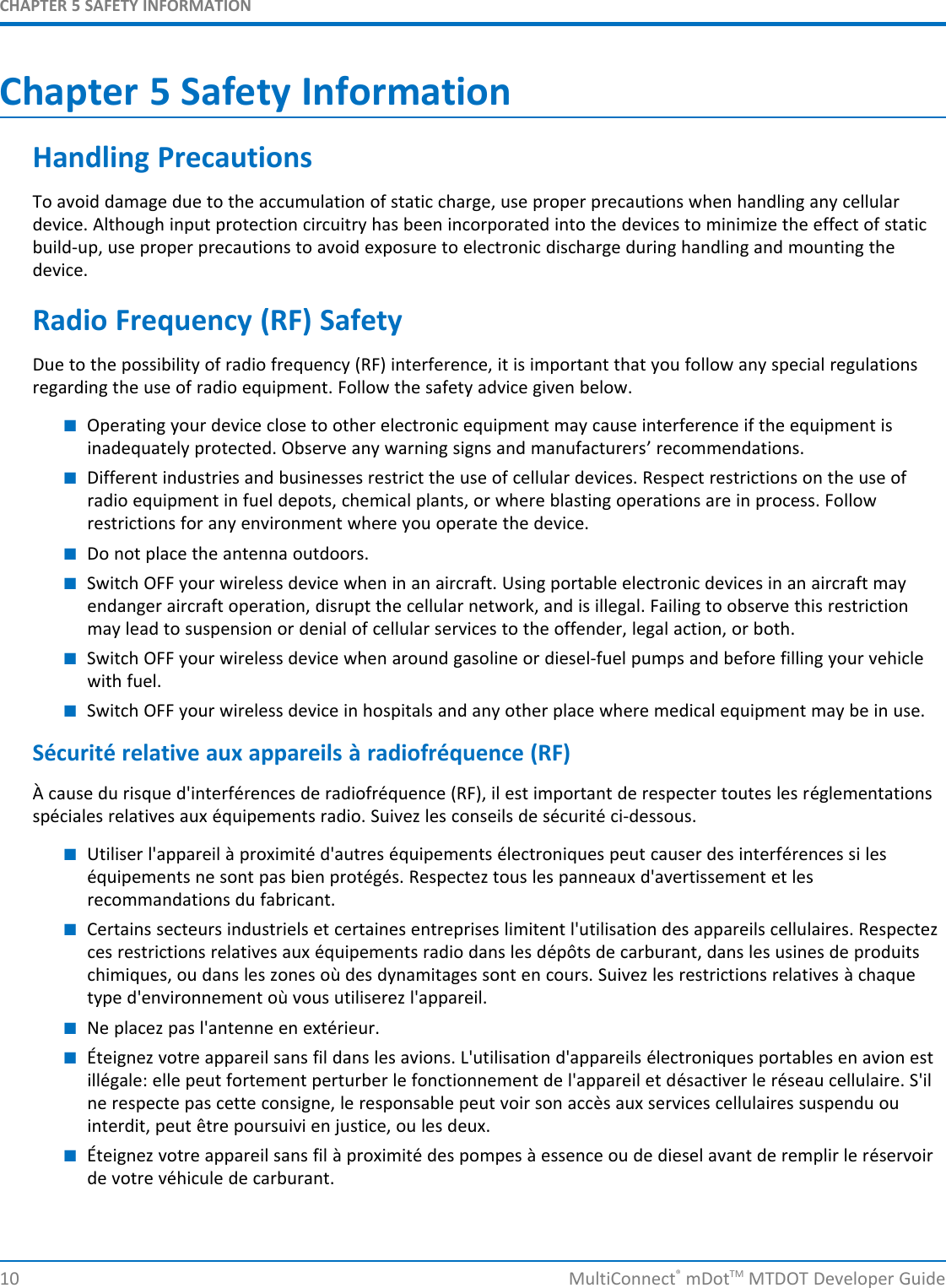 CHAPTER 5 SAFETY INFORMATION10 MultiConnect®mDotTM MTDOT Developer GuideChapter 5 Safety InformationHandling PrecautionsTo avoid damage due to the accumulation of static charge, use proper precautions when handling any cellulardevice. Although input protection circuitry has been incorporated into the devices to minimize the effect of staticbuild-up, use proper precautions to avoid exposure to electronic discharge during handling and mounting thedevice.Radio Frequency (RF) SafetyDue to the possibility of radio frequency (RF) interference, it is important that you follow any special regulationsregarding the use of radio equipment. Follow the safety advice given below.■Operating your device close to other electronic equipment may cause interference if the equipment isinadequately protected. Observe any warning signs and manufacturers’ recommendations.■Different industries and businesses restrict the use of cellular devices. Respect restrictions on the use ofradio equipment in fuel depots, chemical plants, or where blasting operations are in process. Followrestrictions for any environment where you operate the device.■Do not place the antenna outdoors.■Switch OFF your wireless device when in an aircraft. Using portable electronic devices in an aircraft mayendanger aircraft operation, disrupt the cellular network, and is illegal. Failing to observe this restrictionmay lead to suspension or denial of cellular services to the offender, legal action, or both.■Switch OFF your wireless device when around gasoline or diesel-fuel pumps and before filling your vehiclewith fuel.■Switch OFF your wireless device in hospitals and any other place where medical equipment may be in use.Sécurité relative aux appareils à radiofréquence (RF)À cause du risque d&apos;interférences de radiofréquence (RF), il est important de respecter toutes les réglementationsspéciales relatives aux équipements radio. Suivez les conseils de sécurité ci-dessous.■Utiliser l&apos;appareil à proximité d&apos;autres équipements électroniques peut causer des interférences si leséquipements ne sont pas bien protégés. Respectez tous les panneaux d&apos;avertissement et lesrecommandations du fabricant.■Certains secteurs industriels et certaines entreprises limitent l&apos;utilisation des appareils cellulaires. Respectezces restrictions relatives aux équipements radio dans les dépôts de carburant, dans les usines de produitschimiques, ou dans les zones où des dynamitages sont en cours. Suivez les restrictions relatives à chaquetype d&apos;environnement où vous utiliserez l&apos;appareil.■Ne placez pas l&apos;antenne en extérieur.■Éteignez votre appareil sans fil dans les avions. L&apos;utilisation d&apos;appareils électroniques portables en avion estillégale: elle peut fortement perturber le fonctionnement de l&apos;appareil et désactiver le réseau cellulaire. S&apos;ilne respecte pas cette consigne, le responsable peut voir son accès aux services cellulaires suspendu ouinterdit, peut être poursuivi en justice, ou les deux.■Éteignez votre appareil sans fil à proximité des pompes à essence ou de diesel avant de remplir le réservoirde votre véhicule de carburant.