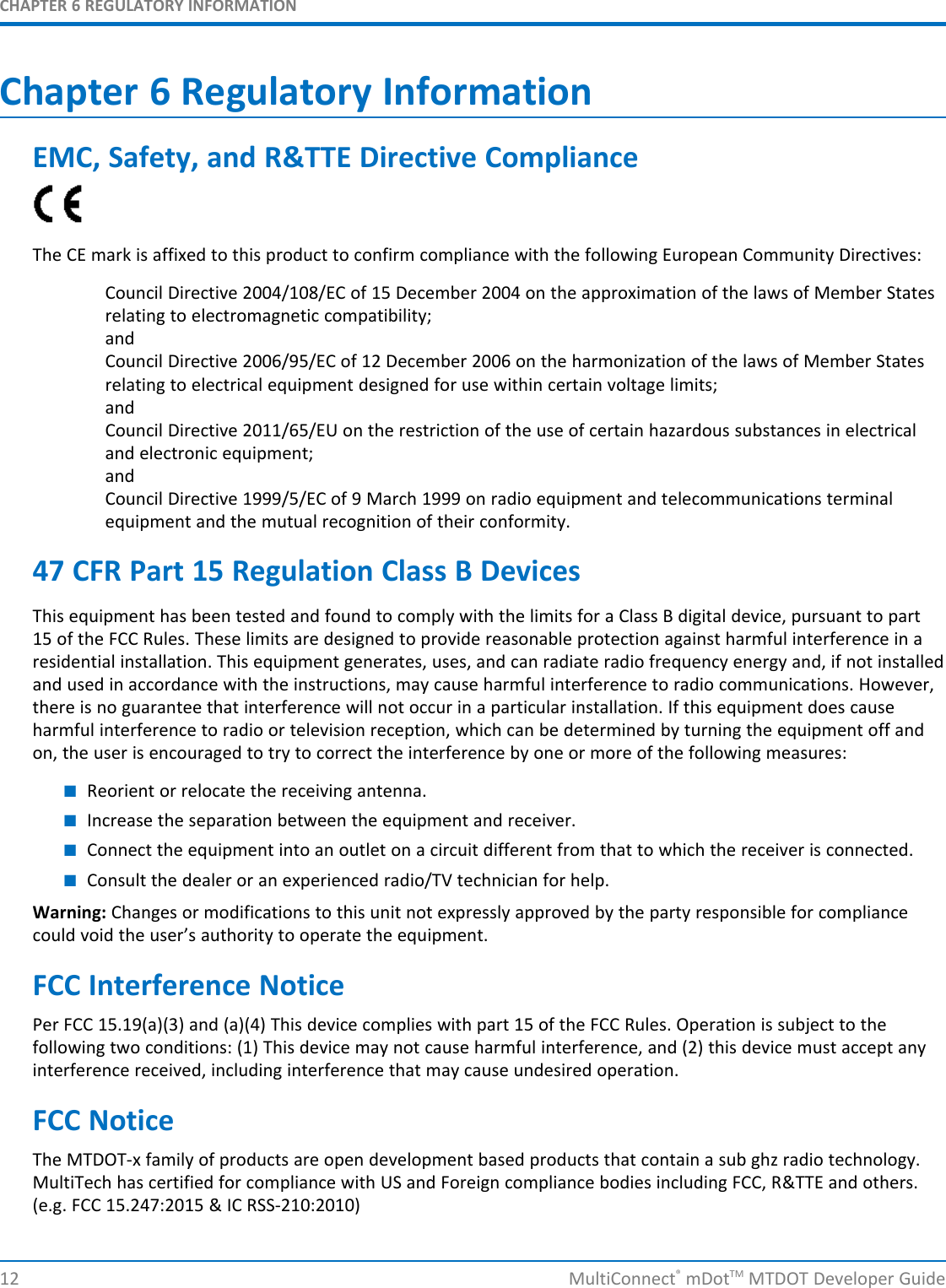 CHAPTER 6 REGULATORY INFORMATION12 MultiConnect®mDotTM MTDOT Developer GuideChapter 6 Regulatory InformationEMC, Safety, and R&amp;TTE Directive ComplianceThe CE mark is affixed to this product to confirm compliance with the following European Community Directives:Council Directive 2004/108/EC of 15 December 2004 on the approximation of the laws of Member Statesrelating to electromagnetic compatibility;andCouncil Directive 2006/95/EC of 12 December 2006 on the harmonization of the laws of Member Statesrelating to electrical equipment designed for use within certain voltage limits;andCouncil Directive 2011/65/EU on the restriction of the use of certain hazardous substances in electricaland electronic equipment;andCouncil Directive 1999/5/EC of 9 March 1999 on radio equipment and telecommunications terminalequipment and the mutual recognition of their conformity.47 CFR Part 15 Regulation Class B DevicesThis equipment has been tested and found to comply with the limits for a Class B digital device, pursuant to part15 of the FCC Rules. These limits are designed to provide reasonable protection against harmful interference in aresidential installation. This equipment generates, uses, and can radiate radio frequency energy and, if not installedand used in accordance with the instructions, may cause harmful interference to radio communications. However,there is no guarantee that interference will not occur in a particular installation. If this equipment does causeharmful interference to radio or television reception, which can be determined by turning the equipment off andon, the user is encouraged to try to correct the interference by one or more of the following measures:■Reorient or relocate the receiving antenna.■Increase the separation between the equipment and receiver.■Connect the equipment into an outlet on a circuit different from that to which the receiver is connected.■Consult the dealer or an experienced radio/TV technician for help.Warning: Changes or modifications to this unit not expressly approved by the party responsible for compliancecould void the user’s authority to operate the equipment.FCC Interference NoticePer FCC 15.19(a)(3) and (a)(4) This device complies with part 15 of the FCC Rules. Operation is subject to thefollowing two conditions: (1) This device may not cause harmful interference, and (2) this device must accept anyinterference received, including interference that may cause undesired operation.FCC NoticeThe MTDOT-x family of products are open development based products that contain a sub ghz radio technology.MultiTech has certified for compliance with US and Foreign compliance bodies including FCC, R&amp;TTE and others.(e.g. FCC 15.247:2015 &amp; IC RSS-210:2010)