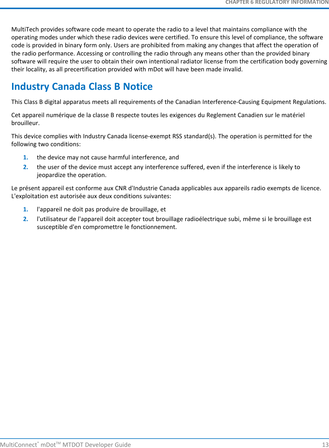 CHAPTER 6 REGULATORY INFORMATIONMultiConnect®mDotTM MTDOT Developer Guide 13MultiTech provides software code meant to operate the radio to a level that maintains compliance with theoperating modes under which these radio devices were certified. To ensure this level of compliance, the softwarecode is provided in binary form only. Users are prohibited from making any changes that affect the operation ofthe radio performance. Accessing or controlling the radio through any means other than the provided binarysoftware will require the user to obtain their own intentional radiator license from the certification body governingtheir locality, as all precertification provided with mDot will have been made invalid.Industry Canada Class B NoticeThis Class B digital apparatus meets all requirements of the Canadian Interference-Causing Equipment Regulations.Cet appareil numérique de la classe B respecte toutes les exigences du Reglement Canadien sur le matérielbrouilleur.This device complies with Industry Canada license-exempt RSS standard(s). The operation is permitted for thefollowing two conditions:1. the device may not cause harmful interference, and2. the user of the device must accept any interference suffered, even if the interference is likely tojeopardize the operation.Le présent appareil est conforme aux CNR d&apos;Industrie Canada applicables aux appareils radio exempts de licence.L&apos;exploitation est autorisée aux deux conditions suivantes:1. l&apos;appareil ne doit pas produire de brouillage, et2. l&apos;utilisateur de l&apos;appareil doit accepter tout brouillage radioélectrique subi, même si le brouillage estsusceptible d&apos;en compromettre le fonctionnement.