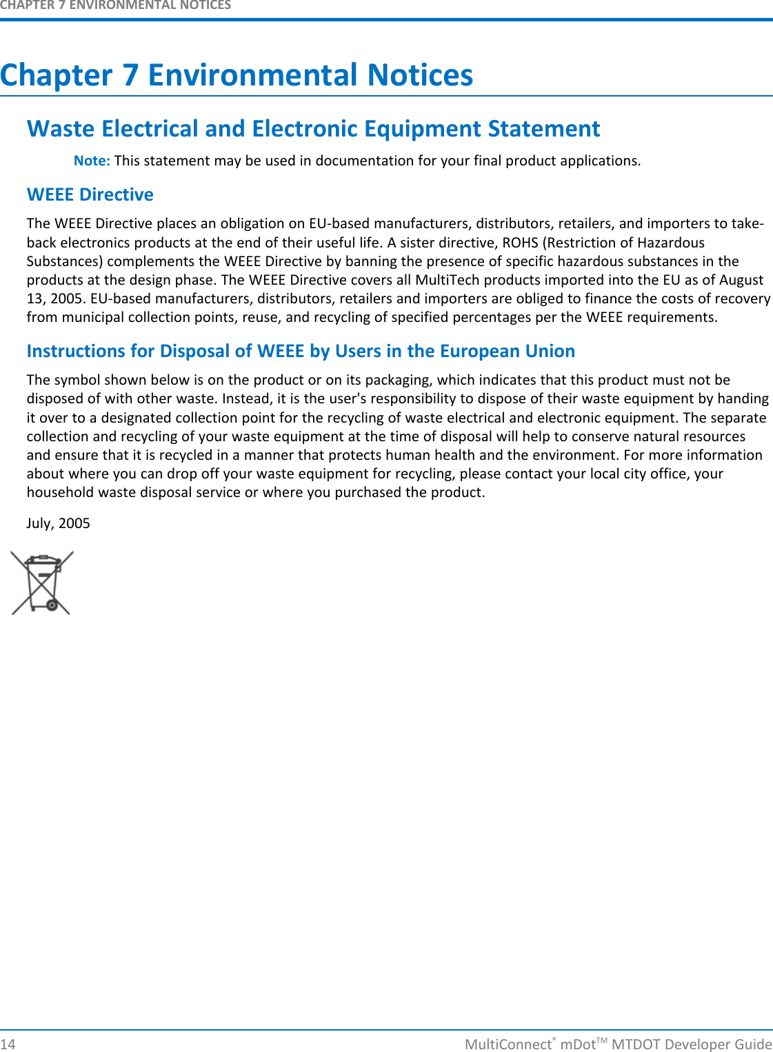 CHAPTER 7 ENVIRONMENTAL NOTICES14 MultiConnect®mDotTM MTDOT Developer GuideChapter 7 Environmental NoticesWaste Electrical and Electronic Equipment StatementNote: This statement may be used in documentation for your final product applications.WEEE DirectiveThe WEEE Directive places an obligation on EU-based manufacturers, distributors, retailers, and importers to take-back electronics products at the end of their useful life. A sister directive, ROHS (Restriction of HazardousSubstances) complements the WEEE Directive by banning the presence of specific hazardous substances in theproducts at the design phase. The WEEE Directive covers all MultiTech products imported into the EU as of August13, 2005. EU-based manufacturers, distributors, retailers and importers are obliged to finance the costs of recoveryfrom municipal collection points, reuse, and recycling of specified percentages per the WEEE requirements.Instructions for Disposal of WEEE by Users in the European UnionThe symbol shown below is on the product or on its packaging, which indicates that this product must not bedisposed of with other waste. Instead, it is the user&apos;s responsibility to dispose of their waste equipment by handingit over to a designated collection point for the recycling of waste electrical and electronic equipment. The separatecollection and recycling of your waste equipment at the time of disposal will help to conserve natural resourcesand ensure that it is recycled in a manner that protects human health and the environment. For more informationabout where you can drop off your waste equipment for recycling, please contact your local city office, yourhousehold waste disposal service or where you purchased the product.July, 2005