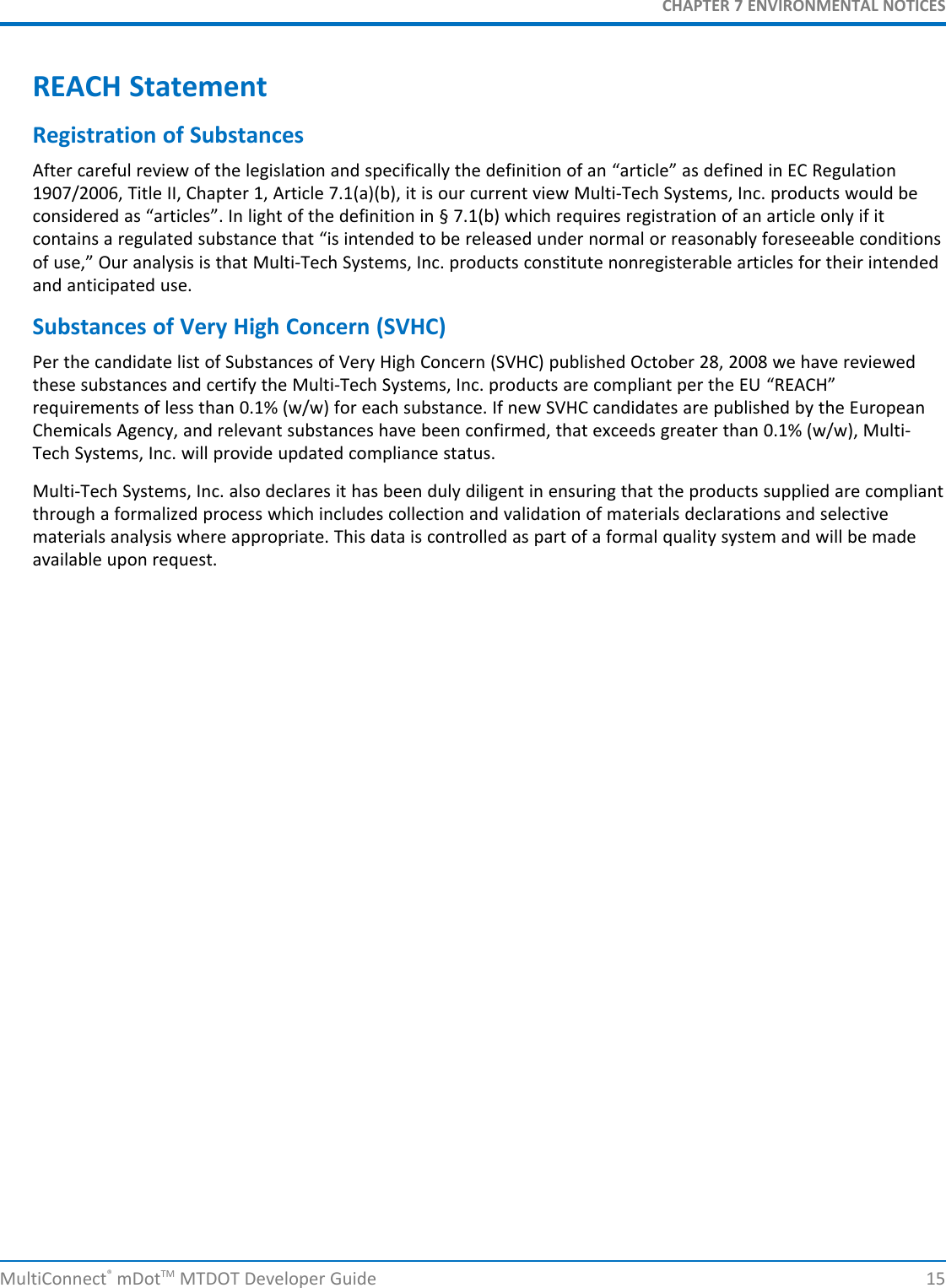 CHAPTER 7 ENVIRONMENTAL NOTICESMultiConnect®mDotTM MTDOT Developer Guide 15REACH StatementRegistration of SubstancesAfter careful review of the legislation and specifically the definition of an “article” as defined in EC Regulation1907/2006, Title II, Chapter 1, Article 7.1(a)(b), it is our current view Multi-Tech Systems, Inc. products would beconsidered as “articles”. In light of the definition in § 7.1(b) which requires registration of an article only if itcontains a regulated substance that “is intended to be released under normal or reasonably foreseeable conditionsof use,” Our analysis is that Multi-Tech Systems, Inc. products constitute nonregisterable articles for their intendedand anticipated use.Substances of Very High Concern (SVHC)Per the candidate list of Substances of Very High Concern (SVHC) published October 28, 2008 we have reviewedthese substances and certify the Multi-Tech Systems, Inc. products are compliant per the EU “REACH”requirements of less than 0.1% (w/w) for each substance. If new SVHC candidates are published by the EuropeanChemicals Agency, and relevant substances have been confirmed, that exceeds greater than 0.1% (w/w), Multi-Tech Systems, Inc. will provide updated compliance status.Multi-Tech Systems, Inc. also declares it has been duly diligent in ensuring that the products supplied are compliantthrough a formalized process which includes collection and validation of materials declarations and selectivematerials analysis where appropriate. This data is controlled as part of a formal quality system and will be madeavailable upon request.