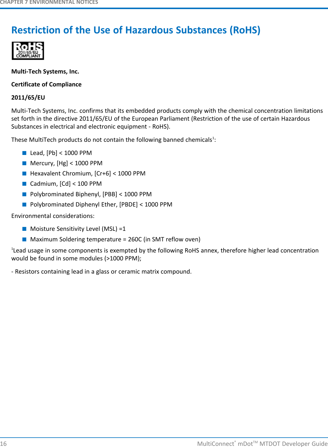 CHAPTER 7 ENVIRONMENTAL NOTICES16 MultiConnect®mDotTM MTDOT Developer GuideRestriction of the Use of Hazardous Substances (RoHS)Multi-Tech Systems, Inc.Certificate of Compliance2011/65/EUMulti-Tech Systems, Inc. confirms that its embedded products comply with the chemical concentration limitationsset forth in the directive 2011/65/EU of the European Parliament (Restriction of the use of certain HazardousSubstances in electrical and electronic equipment - RoHS).These MultiTech products do not contain the following banned chemicals1:■Lead, [Pb] &lt; 1000 PPM■Mercury, [Hg] &lt; 1000 PPM■Hexavalent Chromium, [Cr+6] &lt; 1000 PPM■Cadmium, [Cd] &lt; 100 PPM■Polybrominated Biphenyl, [PBB] &lt; 1000 PPM■Polybrominated Diphenyl Ether, [PBDE] &lt; 1000 PPMEnvironmental considerations:■Moisture Sensitivity Level (MSL) =1■Maximum Soldering temperature = 260C (in SMT reflow oven)1Lead usage in some components is exempted by the following RoHS annex, therefore higher lead concentrationwould be found in some modules (&gt;1000 PPM);- Resistors containing lead in a glass or ceramic matrix compound.