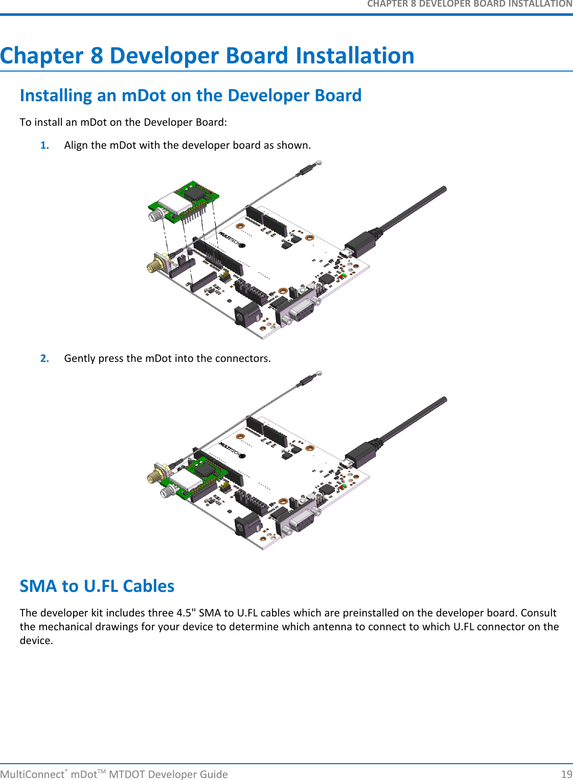 CHAPTER 8 DEVELOPER BOARD INSTALLATIONMultiConnect®mDotTM MTDOT Developer Guide 19Chapter 8 Developer Board InstallationInstalling an mDot on the Developer BoardTo install an mDot on the Developer Board:1. Align the mDot with the developer board as shown.2. Gently press the mDot into the connectors.SMA to U.FL CablesThe developer kit includes three 4.5&quot; SMA to U.FL cables which are preinstalled on the developer board. Consultthe mechanical drawings for your device to determine which antenna to connect to which U.FL connector on thedevice.
