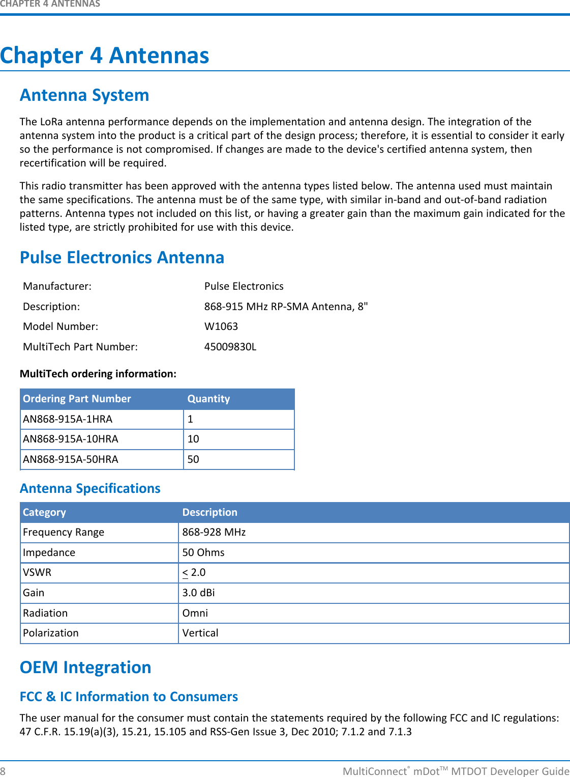 CHAPTER 4 ANTENNAS8 MultiConnect®mDotTM MTDOT Developer GuideChapter 4 AntennasAntenna SystemThe LoRa antenna performance depends on the implementation and antenna design. The integration of theantenna system into the product is a critical part of the design process; therefore, it is essential to consider it earlyso the performance is not compromised. If changes are made to the device&apos;s certified antenna system, thenrecertification will be required.This radio transmitter has been approved with the antenna types listed below. The antenna used must maintainthe same specifications. The antenna must be of the same type, with similar in-band and out-of-band radiationpatterns. Antenna types not included on this list, or having a greater gain than the maximum gain indicated for thelisted type, are strictly prohibited for use with this device.Pulse Electronics AntennaManufacturer: Pulse ElectronicsDescription: 868-915 MHz RP-SMA Antenna, 8&quot;Model Number: W1063MultiTech Part Number: 45009830LMultiTech ordering information:Ordering Part Number QuantityAN868-915A-1HRA 1AN868-915A-10HRA 10AN868-915A-50HRA 50Antenna SpecificationsCategory DescriptionFrequency Range 868-928 MHzImpedance 50 OhmsVSWR &lt; 2.0Gain 3.0 dBiRadiation OmniPolarization VerticalOEM IntegrationFCC &amp; IC Information to ConsumersThe user manual for the consumer must contain the statements required by the following FCC and IC regulations:47 C.F.R. 15.19(a)(3), 15.21, 15.105 and RSS-Gen Issue 3, Dec 2010; 7.1.2 and 7.1.3