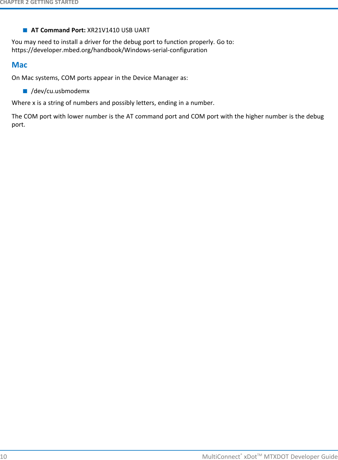 CHAPTER 2 GETTING STARTED10 MultiConnect®xDotTM MTXDOT Developer Guide■AT Command Port: XR21V1410 USB UARTYou may need to install a driver for the debug port to function properly. Go to:https://developer.mbed.org/handbook/Windows-serial-configurationMacOn Mac systems, COM ports appear in the Device Manager as:■/dev/cu.usbmodemxWhere x is a string of numbers and possibly letters, ending in a number.The COM port with lower number is the AT command port and COM port with the higher number is the debugport.