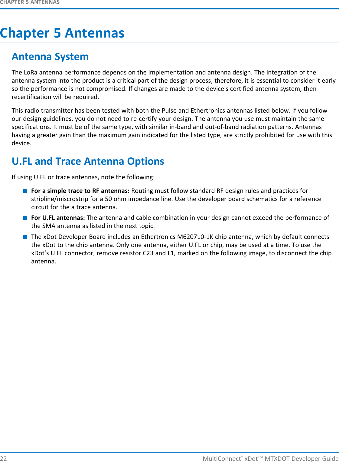 CHAPTER 5 ANTENNAS22 MultiConnect®xDotTM MTXDOT Developer GuideChapter 5 AntennasAntenna SystemThe LoRa antenna performance depends on the implementation and antenna design. The integration of theantenna system into the product is a critical part of the design process; therefore, it is essential to consider it earlyso the performance is not compromised. If changes are made to the device&apos;s certified antenna system, thenrecertification will be required.This radio transmitter has been tested with both the Pulse and Ethertronics antennas listed below. If you followour design guidelines, you do not need to re-certify your design. The antenna you use must maintain the samespecifications. It must be of the same type, with similar in-band and out-of-band radiation patterns. Antennashaving a greater gain than the maximum gain indicated for the listed type, are strictly prohibited for use with thisdevice.U.FL and Trace Antenna OptionsIf using U.FL or trace antennas, note the following:■For a simple trace to RF antennas: Routing must follow standard RF design rules and practices forstripline/miscrostrip for a 50 ohm impedance line. Use the developer board schematics for a referencecircuit for the a trace antenna.■For U.FL antennas: The antenna and cable combination in your design cannot exceed the performance ofthe SMA antenna as listed in the next topic.■The xDot Developer Board includes an Ethertronics M620710-1K chip antenna, which by default connectsthe xDot to the chip antenna. Only one antenna, either U.FL or chip, may be used at a time. To use thexDot’s U.FL connector, remove resistor C23 and L1, marked on the following image, to disconnect the chipantenna.