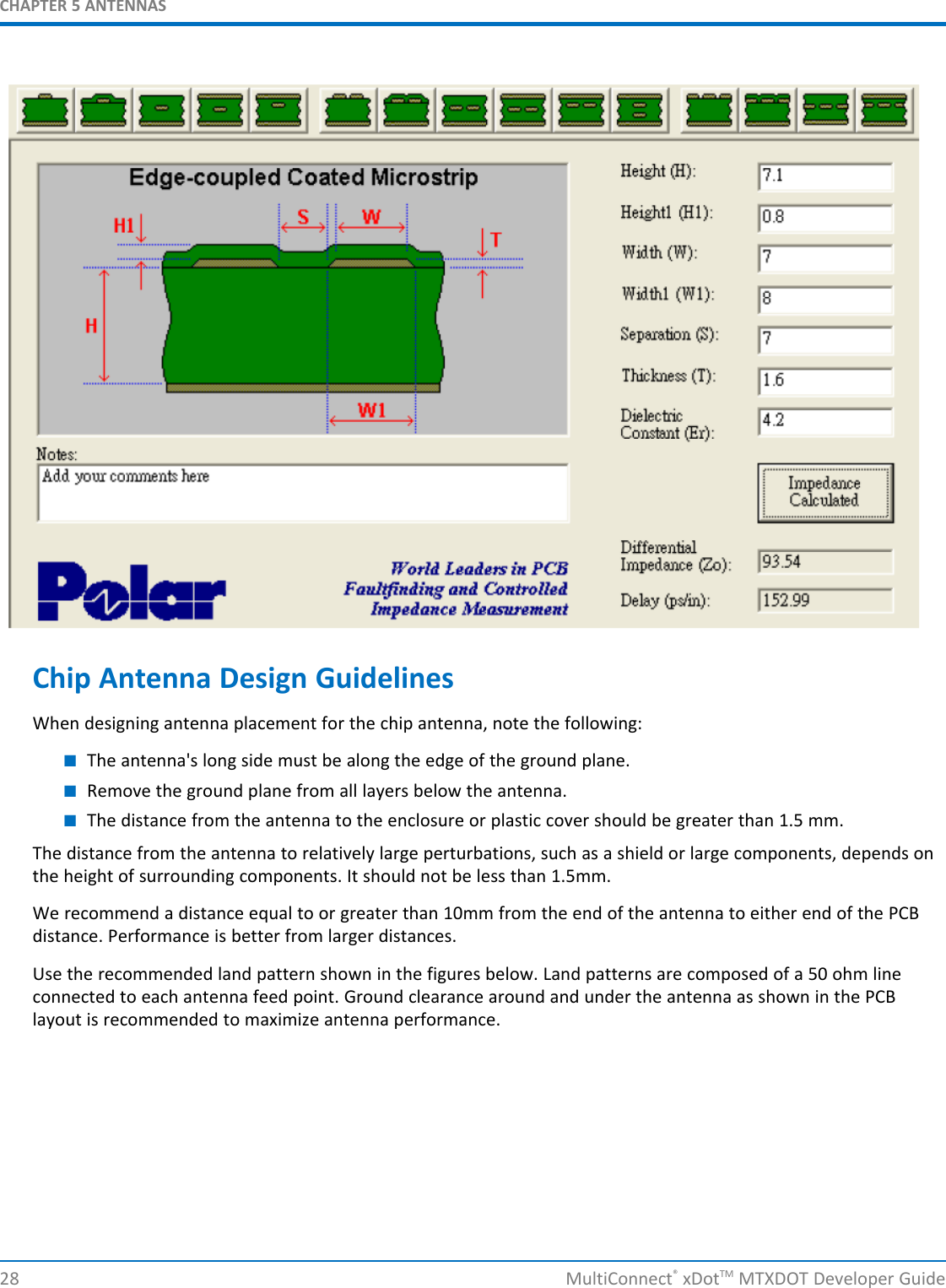 CHAPTER 5 ANTENNAS28 MultiConnect®xDotTM MTXDOT Developer GuideChip Antenna Design GuidelinesWhen designing antenna placement for the chip antenna, note the following:■The antenna&apos;s long side must be along the edge of the ground plane.■Remove the ground plane from all layers below the antenna.■The distance from the antenna to the enclosure or plastic cover should be greater than 1.5 mm.The distance from the antenna to relatively large perturbations, such as a shield or large components, depends onthe height of surrounding components. It should not be less than 1.5mm.We recommend a distance equal to or greater than 10mm from the end of the antenna to either end of the PCBdistance. Performance is better from larger distances.Use the recommended land pattern shown in the figures below. Land patterns are composed of a 50 ohm lineconnected to each antenna feed point. Ground clearance around and under the antenna as shown in the PCBlayout is recommended to maximize antenna performance.