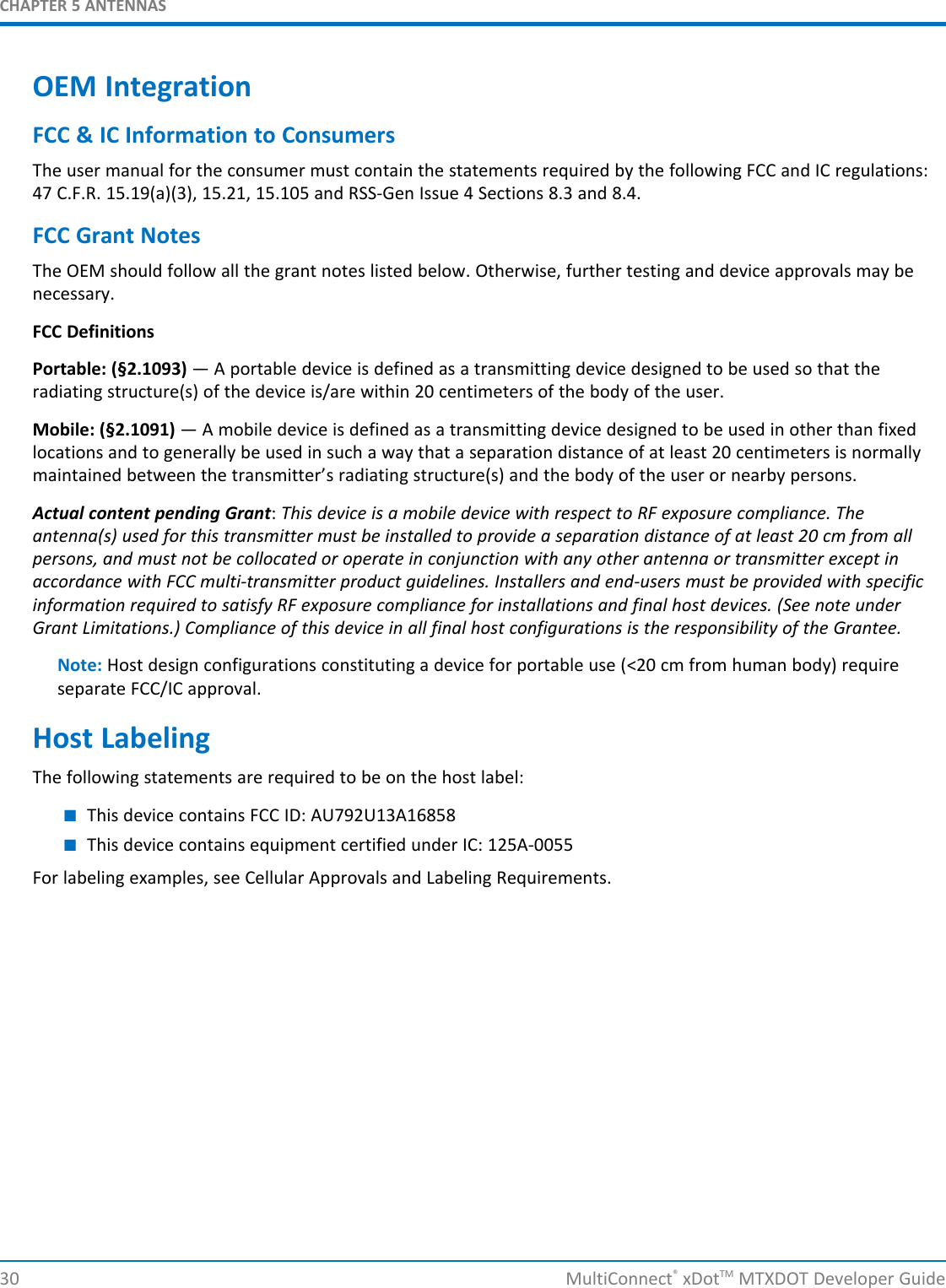 CHAPTER 5 ANTENNAS30 MultiConnect®xDotTM MTXDOT Developer GuideOEM IntegrationFCC &amp; IC Information to ConsumersThe user manual for the consumer must contain the statements required by the following FCC and IC regulations:47 C.F.R. 15.19(a)(3), 15.21, 15.105 and RSS-Gen Issue 4 Sections 8.3 and 8.4.FCC Grant NotesThe OEM should follow all the grant notes listed below. Otherwise, further testing and device approvals may benecessary.FCC DefinitionsPortable: (§2.1093) — A portable device is defined as a transmitting device designed to be used so that theradiating structure(s) of the device is/are within 20 centimeters of the body of the user.Mobile: (§2.1091) — A mobile device is defined as a transmitting device designed to be used in other than fixedlocations and to generally be used in such a way that a separation distance of at least 20 centimeters is normallymaintained between the transmitter’s radiating structure(s) and the body of the user or nearby persons.Actual content pending Grant:This device is a mobile device with respect to RF exposure compliance. Theantenna(s) used for this transmitter must be installed to provide a separation distance of at least 20 cm from allpersons, and must not be collocated or operate in conjunction with any other antenna or transmitter except inaccordance with FCC multi-transmitter product guidelines. Installers and end-users must be provided with specificinformation required to satisfy RF exposure compliance for installations and final host devices. (See note underGrant Limitations.) Compliance of this device in all final host configurations is the responsibility of the Grantee.Note: Host design configurations constituting a device for portable use (&lt;20 cm from human body) requireseparate FCC/IC approval.Host LabelingThe following statements are required to be on the host label:■This device contains FCC ID: AU792U13A16858■This device contains equipment certified under IC: 125A-0055For labeling examples, see Cellular Approvals and Labeling Requirements.