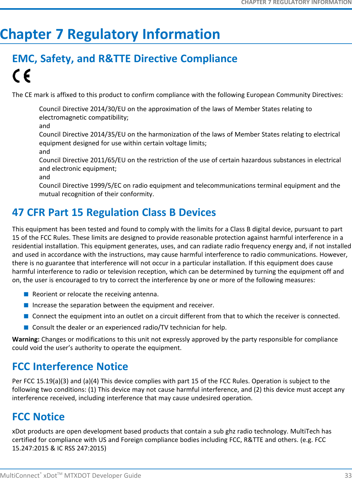 CHAPTER 7 REGULATORY INFORMATIONMultiConnect®xDotTM MTXDOT Developer Guide 33Chapter 7 Regulatory InformationEMC, Safety, and R&amp;TTE Directive ComplianceThe CE mark is affixed to this product to confirm compliance with the following European Community Directives:Council Directive 2014/30/EU on the approximation of the laws of Member States relating toelectromagnetic compatibility;andCouncil Directive 2014/35/EU on the harmonization of the laws of Member States relating to electricalequipment designed for use within certain voltage limits;andCouncil Directive 2011/65/EU on the restriction of the use of certain hazardous substances in electricaland electronic equipment;andCouncil Directive 1999/5/EC on radio equipment and telecommunications terminal equipment and themutual recognition of their conformity.47 CFR Part 15 Regulation Class B DevicesThis equipment has been tested and found to comply with the limits for a Class B digital device, pursuant to part15 of the FCC Rules. These limits are designed to provide reasonable protection against harmful interference in aresidential installation. This equipment generates, uses, and can radiate radio frequency energy and, if not installedand used in accordance with the instructions, may cause harmful interference to radio communications. However,there is no guarantee that interference will not occur in a particular installation. If this equipment does causeharmful interference to radio or television reception, which can be determined by turning the equipment off andon, the user is encouraged to try to correct the interference by one or more of the following measures:■Reorient or relocate the receiving antenna.■Increase the separation between the equipment and receiver.■Connect the equipment into an outlet on a circuit different from that to which the receiver is connected.■Consult the dealer or an experienced radio/TV technician for help.Warning: Changes or modifications to this unit not expressly approved by the party responsible for compliancecould void the user’s authority to operate the equipment.FCC Interference NoticePer FCC 15.19(a)(3) and (a)(4) This device complies with part 15 of the FCC Rules. Operation is subject to thefollowing two conditions: (1) This device may not cause harmful interference, and (2) this device must accept anyinterference received, including interference that may cause undesired operation.FCC NoticexDot products are open development based products that contain a sub ghz radio technology. MultiTech hascertified for compliance with US and Foreign compliance bodies including FCC, R&amp;TTE and others. (e.g. FCC15.247:2015 &amp; IC RSS 247:2015)