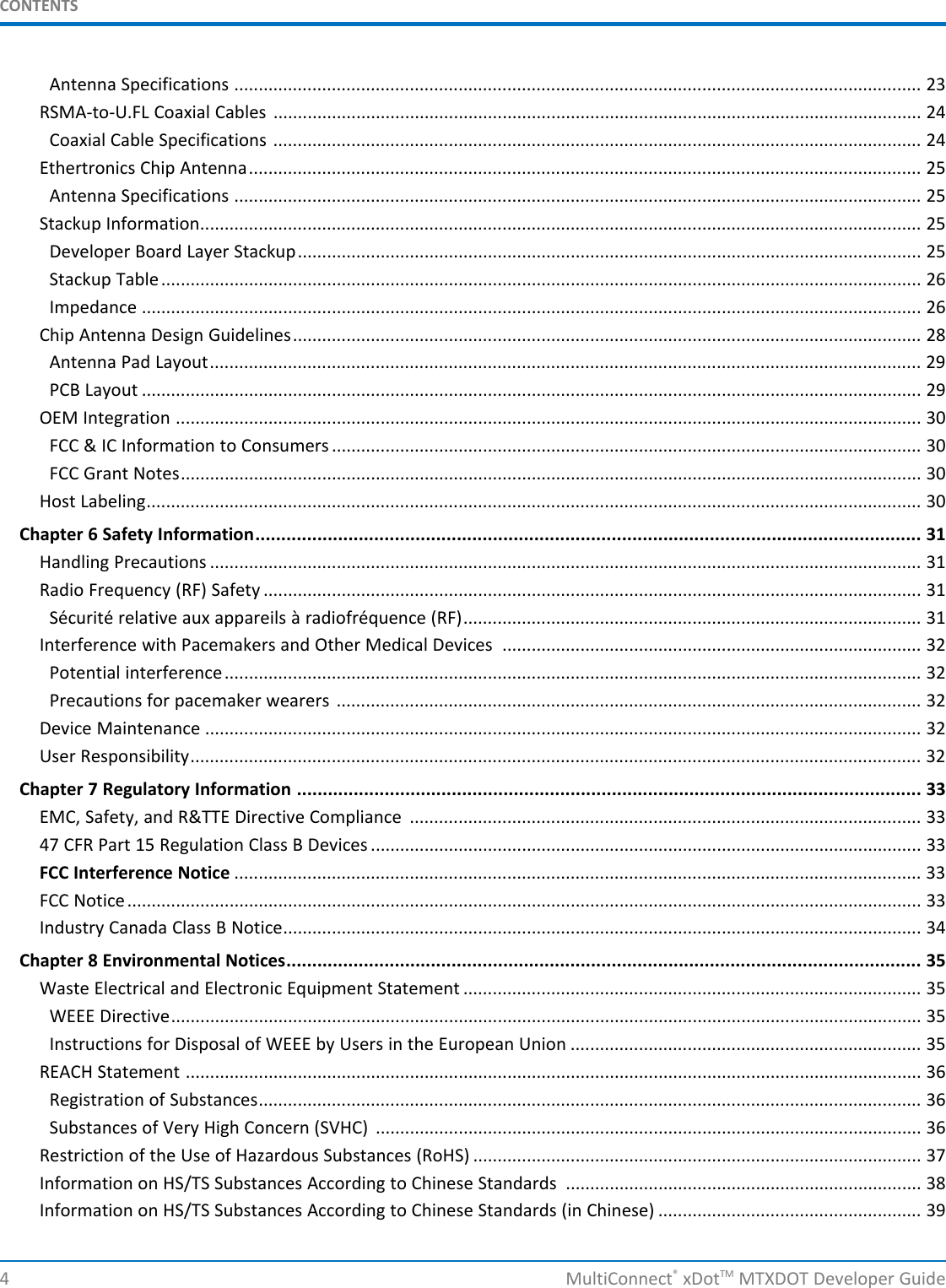 CONTENTS4 MultiConnect®xDotTM MTXDOT Developer GuideAntenna Specifications ............................................................................................................................................. 23RSMA-to-U.FL Coaxial Cables ..................................................................................................................................... 24Coaxial Cable Specifications ..................................................................................................................................... 24Ethertronics Chip Antenna.......................................................................................................................................... 25Antenna Specifications ............................................................................................................................................. 25Stackup Information.................................................................................................................................................... 25Developer Board Layer Stackup................................................................................................................................ 25Stackup Table............................................................................................................................................................ 26Impedance ................................................................................................................................................................ 26Chip Antenna Design Guidelines................................................................................................................................. 28Antenna Pad Layout.................................................................................................................................................. 29PCB Layout ................................................................................................................................................................ 29OEM Integration ......................................................................................................................................................... 30FCC &amp; IC Information to Consumers ......................................................................................................................... 30FCC Grant Notes........................................................................................................................................................ 30Host Labeling............................................................................................................................................................... 30Chapter 6 Safety Information................................................................................................................................. 31Handling Precautions .................................................................................................................................................. 31Radio Frequency (RF) Safety ....................................................................................................................................... 31Sécurité relative aux appareils à radiofréquence (RF).............................................................................................. 31Interference with Pacemakers and Other Medical Devices ...................................................................................... 32Potential interference............................................................................................................................................... 32Precautions for pacemaker wearers ........................................................................................................................ 32Device Maintenance ................................................................................................................................................... 32User Responsibility...................................................................................................................................................... 32Chapter 7 Regulatory Information ......................................................................................................................... 33EMC, Safety, and R&amp;TTE Directive Compliance ......................................................................................................... 3347 CFR Part 15 Regulation Class B Devices ................................................................................................................. 33FCC Interference Notice ............................................................................................................................................. 33FCC Notice................................................................................................................................................................... 33Industry Canada Class B Notice................................................................................................................................... 34Chapter 8 Environmental Notices........................................................................................................................... 35Waste Electrical and Electronic Equipment Statement .............................................................................................. 35WEEE Directive.......................................................................................................................................................... 35Instructions for Disposal of WEEE by Users in the European Union ........................................................................ 35REACH Statement ....................................................................................................................................................... 36Registration of Substances........................................................................................................................................ 36Substances of Very High Concern (SVHC) ................................................................................................................ 36Restriction of the Use of Hazardous Substances (RoHS) ............................................................................................ 37Information on HS/TS Substances According to Chinese Standards ......................................................................... 38Information on HS/TS Substances According to Chinese Standards (in Chinese) ...................................................... 39