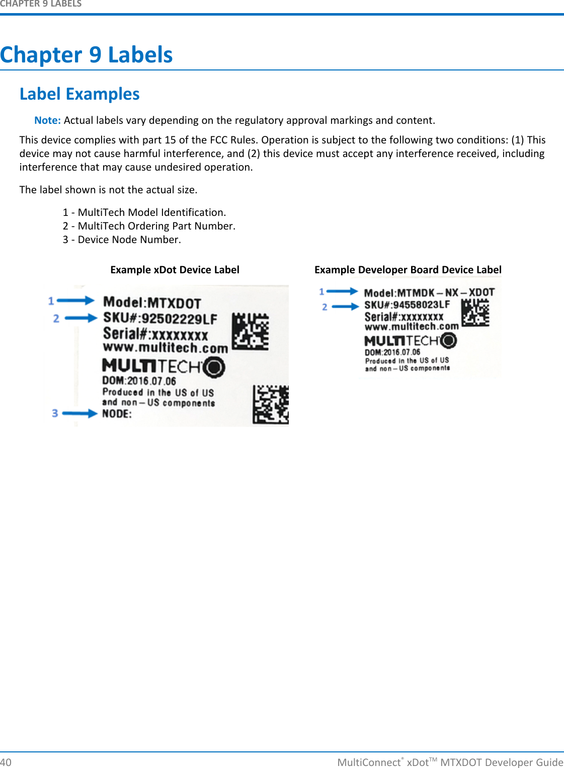 CHAPTER 9 LABELS40 MultiConnect®xDotTM MTXDOT Developer GuideChapter 9 LabelsLabel ExamplesNote: Actual labels vary depending on the regulatory approval markings and content.This device complies with part 15 of the FCC Rules. Operation is subject to the following two conditions: (1) Thisdevice may not cause harmful interference, and (2) this device must accept any interference received, includinginterference that may cause undesired operation.The label shown is not the actual size.1 - MultiTech Model Identification.2 - MultiTech Ordering Part Number.3 - Device Node Number.Example xDot Device Label Example Developer Board Device Label