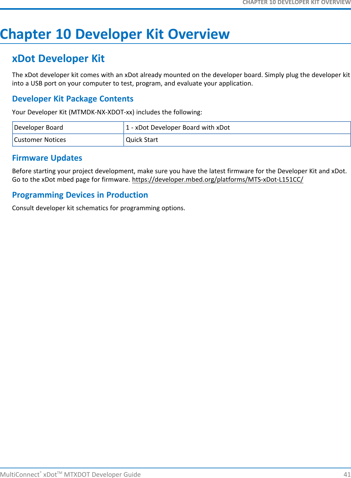 CHAPTER 10 DEVELOPER KIT OVERVIEWMultiConnect®xDotTM MTXDOT Developer Guide 41Chapter 10 Developer Kit OverviewxDot Developer KitThe xDot developer kit comes with an xDot already mounted on the developer board. Simply plug the developer kitinto a USB port on your computer to test, program, and evaluate your application.Developer Kit Package ContentsYour Developer Kit (MTMDK-NX-XDOT-xx) includes the following:Developer Board 1 - xDot Developer Board with xDotCustomer Notices Quick StartFirmware UpdatesBefore starting your project development, make sure you have the latest firmware for the Developer Kit and xDot.Go to the xDot mbed page for firmware. https://developer.mbed.org/platforms/MTS-xDot-L151CC/Programming Devices in ProductionConsult developer kit schematics for programming options.