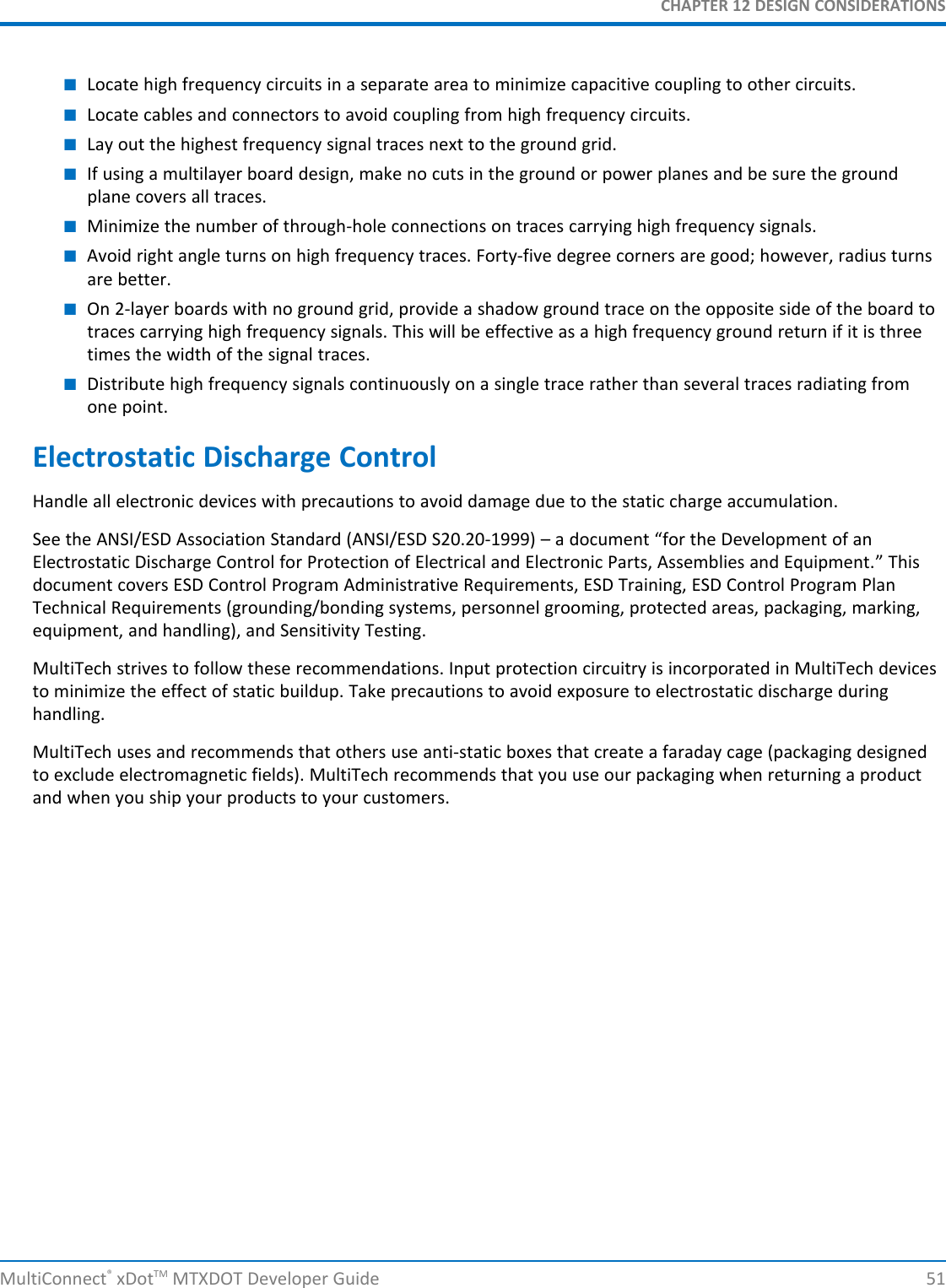 CHAPTER 12 DESIGN CONSIDERATIONSMultiConnect®xDotTM MTXDOT Developer Guide 51■Locate high frequency circuits in a separate area to minimize capacitive coupling to other circuits.■Locate cables and connectors to avoid coupling from high frequency circuits.■Lay out the highest frequency signal traces next to the ground grid.■If using a multilayer board design, make no cuts in the ground or power planes and be sure the groundplane covers all traces.■Minimize the number of through-hole connections on traces carrying high frequency signals.■Avoid right angle turns on high frequency traces. Forty-five degree corners are good; however, radius turnsare better.■On 2-layer boards with no ground grid, provide a shadow ground trace on the opposite side of the board totraces carrying high frequency signals. This will be effective as a high frequency ground return if it is threetimes the width of the signal traces.■Distribute high frequency signals continuously on a single trace rather than several traces radiating fromone point.Electrostatic Discharge ControlHandle all electronic devices with precautions to avoid damage due to the static charge accumulation.See the ANSI/ESD Association Standard (ANSI/ESD S20.20-1999) – a document “for the Development of anElectrostatic Discharge Control for Protection of Electrical and Electronic Parts, Assemblies and Equipment.” Thisdocument covers ESD Control Program Administrative Requirements, ESD Training, ESD Control Program PlanTechnical Requirements (grounding/bonding systems, personnel grooming, protected areas, packaging, marking,equipment, and handling), and Sensitivity Testing.MultiTech strives to follow these recommendations. Input protection circuitry is incorporated in MultiTech devicesto minimize the effect of static buildup. Take precautions to avoid exposure to electrostatic discharge duringhandling.MultiTech uses and recommends that others use anti-static boxes that create a faraday cage (packaging designedto exclude electromagnetic fields). MultiTech recommends that you use our packaging when returning a productand when you ship your products to your customers.