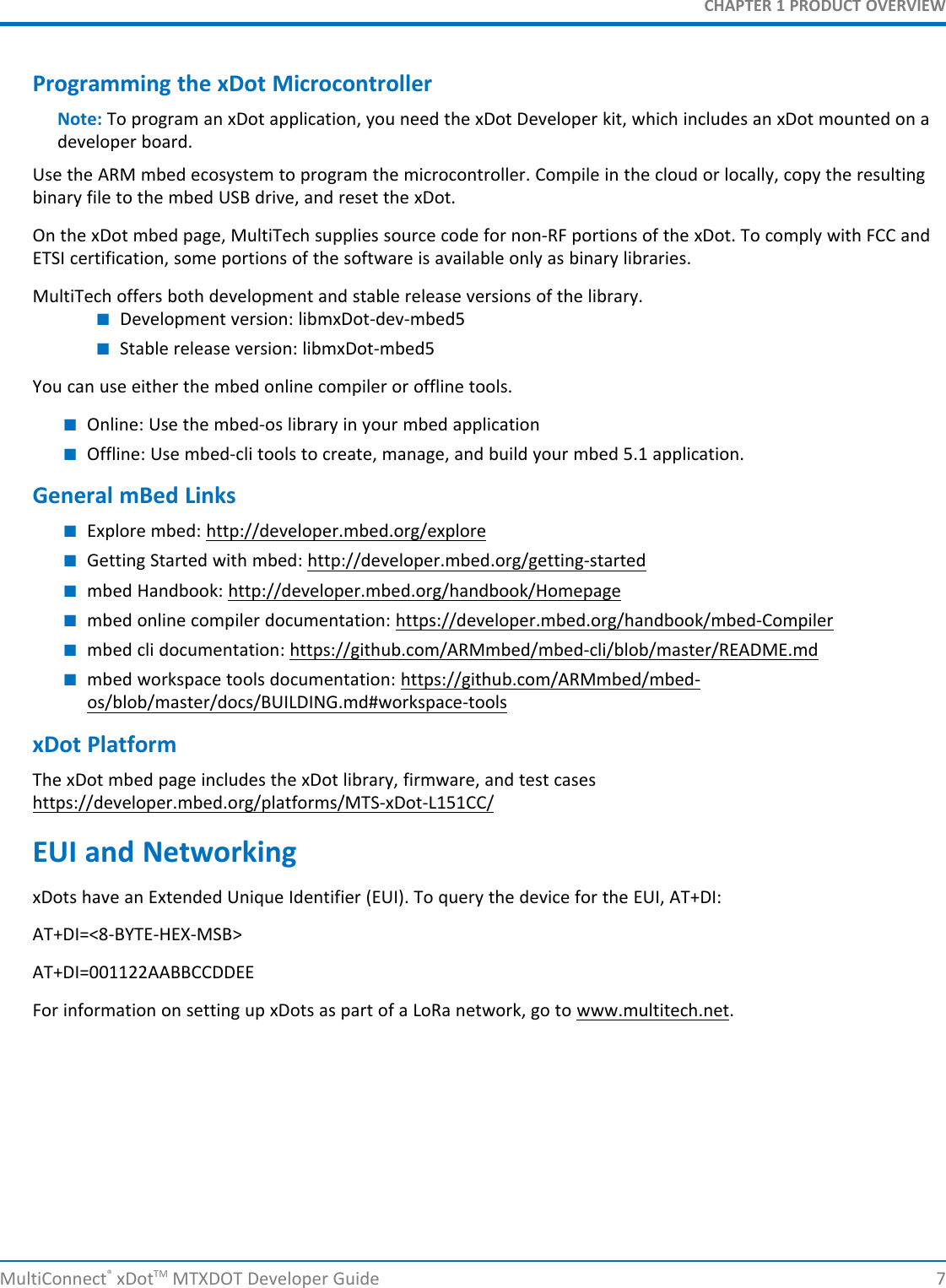 CHAPTER 1 PRODUCT OVERVIEWMultiConnect®xDotTM MTXDOT Developer Guide 7Programming the xDot MicrocontrollerNote: To program an xDot application, you need the xDot Developer kit, which includes an xDot mounted on adeveloper board.Use the ARM mbed ecosystem to program the microcontroller. Compile in the cloud or locally, copy the resultingbinary file to the mbed USB drive, and reset the xDot.On the xDot mbed page, MultiTech supplies source code for non-RF portions of the xDot. To comply with FCC andETSI certification, some portions of the software is available only as binary libraries.MultiTech offers both development and stable release versions of the library.■Development version: libmxDot-dev-mbed5■Stable release version: libmxDot-mbed5You can use either the mbed online compiler or offline tools.■Online: Use the mbed-os library in your mbed application■Offline: Use mbed-cli tools to create, manage, and build your mbed 5.1 application.General mBed Links■Explore mbed: http://developer.mbed.org/explore■Getting Started with mbed: http://developer.mbed.org/getting-started■mbed Handbook: http://developer.mbed.org/handbook/Homepage■mbed online compiler documentation: https://developer.mbed.org/handbook/mbed-Compiler■mbed cli documentation: https://github.com/ARMmbed/mbed-cli/blob/master/README.md■mbed workspace tools documentation: https://github.com/ARMmbed/mbed-os/blob/master/docs/BUILDING.md#workspace-toolsxDot PlatformThe xDot mbed page includes the xDot library, firmware, and test caseshttps://developer.mbed.org/platforms/MTS-xDot-L151CC/EUI and NetworkingxDots have an Extended Unique Identifier (EUI). To query the device for the EUI, AT+DI:AT+DI=&lt;8-BYTE-HEX-MSB&gt;AT+DI=001122AABBCCDDEEFor information on setting up xDots as part of a LoRa network, go to www.multitech.net.