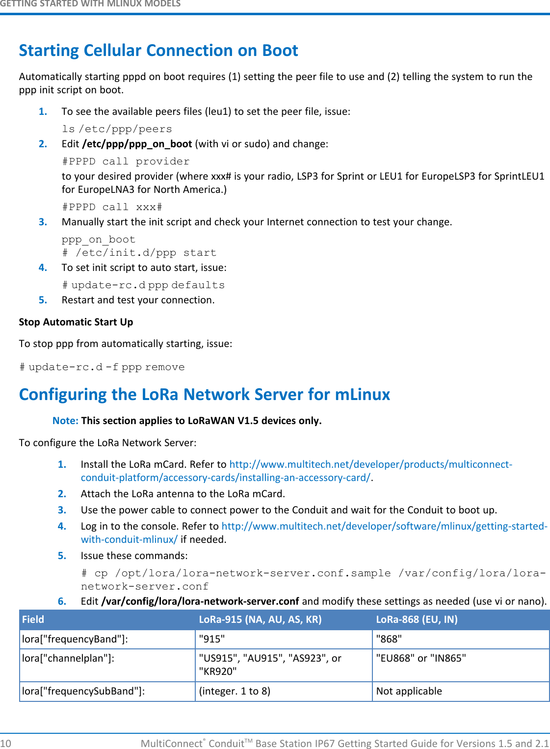 GETTING STARTED WITH MLINUX MODELS10 MultiConnect®ConduitTM Base Station IP67 Getting Started Guide for Versions 1.5 and 2.1Starting Cellular Connection on BootAutomatically starting pppd on boot requires (1) setting the peer file to use and (2) telling the system to run theppp init script on boot.1. To see the available peers files (leu1) to set the peer file, issue:ls /etc/ppp/peers2. Edit /etc/ppp/ppp_on_boot (with vi or sudo) and change:#PPPD call providerto your desired provider (where xxx# is your radio, LSP3 for Sprint or LEU1 for EuropeLSP3 for SprintLEU1for EuropeLNA3 for North America.)#PPPD call xxx#3. Manually start the init script and check your Internet connection to test your change.ppp_on_boot# /etc/init.d/ppp start4. To set init script to auto start, issue:# update-rc.d ppp defaults5. Restart and test your connection.Stop Automatic Start UpTo stop ppp from automatically starting, issue:# update-rc.d -f ppp removeConfiguring the LoRa Network Server for mLinuxNote: This section applies to LoRaWAN V1.5 devices only.To configure the LoRa Network Server:1. Install the LoRa mCard. Refer to http://www.multitech.net/developer/products/multiconnect-conduit-platform/accessory-cards/installing-an-accessory-card/.2. Attach the LoRa antenna to the LoRa mCard.3. Use the power cable to connect power to the Conduit and wait for the Conduit to boot up.4. Log in to the console. Refer to http://www.multitech.net/developer/software/mlinux/getting-started-with-conduit-mlinux/ if needed.5. Issue these commands:# cp /opt/lora/lora-network-server.conf.sample /var/config/lora/lora-network-server.conf6. Edit /var/config/lora/lora-network-server.conf and modify these settings as needed (use vi or nano).Field LoRa-915 (NA, AU, AS, KR) LoRa-868 (EU, IN)lora[&quot;frequencyBand&quot;]: &quot;915&quot; &quot;868&quot;lora[&quot;channelplan&quot;]: &quot;US915&quot;, &quot;AU915&quot;, &quot;AS923&quot;, or&quot;KR920&quot;&quot;EU868&quot; or &quot;IN865&quot;lora[&quot;frequencySubBand&quot;]: (integer. 1 to 8) Not applicable