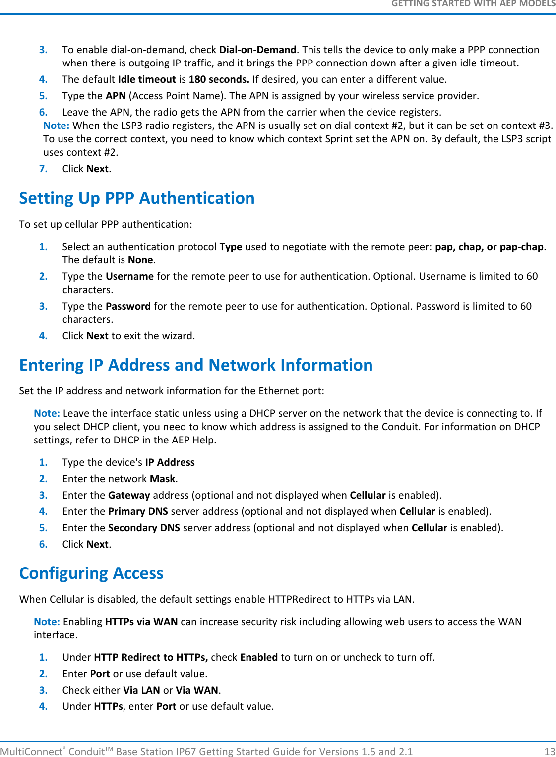 GETTING STARTED WITH AEP MODELSMultiConnect®ConduitTM Base Station IP67 Getting Started Guide for Versions 1.5 and 2.1 133. To enable dial-on-demand, check Dial-on-Demand. This tells the device to only make a PPP connectionwhen there is outgoing IP traffic, and it brings the PPP connection down after a given idle timeout.4. The default Idle timeout is 180 seconds. If desired, you can enter a different value.5. Type the APN (Access Point Name). The APN is assigned by your wireless service provider.6. Leave the APN, the radio gets the APN from the carrier when the device registers.Note: When the LSP3 radio registers, the APN is usually set on dial context #2, but it can be set on context #3.To use the correct context, you need to know which context Sprint set the APN on. By default, the LSP3 scriptuses context #2.7. Click Next.Setting Up PPP AuthenticationTo set up cellular PPP authentication:1. Select an authentication protocol Type used to negotiate with the remote peer: pap, chap, or pap-chap.The default is None.2. Type the Username for the remote peer to use for authentication. Optional. Username is limited to 60characters.3. Type the Password for the remote peer to use for authentication. Optional. Password is limited to 60characters.4. Click Next to exit the wizard.Entering IP Address and Network InformationSet the IP address and network information for the Ethernet port:Note: Leave the interface static unless using a DHCP server on the network that the device is connecting to. Ifyou select DHCP client, you need to know which address is assigned to the Conduit. For information on DHCPsettings, refer to DHCP in the AEP Help.1. Type the device&apos;s IP Address2. Enter the network Mask.3. Enter the Gateway address (optional and not displayed when Cellular is enabled).4. Enter the Primary DNS server address (optional and not displayed when Cellular is enabled).5. Enter the Secondary DNS server address (optional and not displayed when Cellular is enabled).6. Click Next.Configuring AccessWhen Cellular is disabled, the default settings enable HTTPRedirect to HTTPs via LAN.Note: Enabling HTTPs via WAN can increase security risk including allowing web users to access the WANinterface.1. Under HTTP Redirect to HTTPs, check Enabled to turn on or uncheck to turn off.2. Enter Port or use default value.3. Check either Via LAN or Via WAN.4. Under HTTPs, enter Port or use default value.