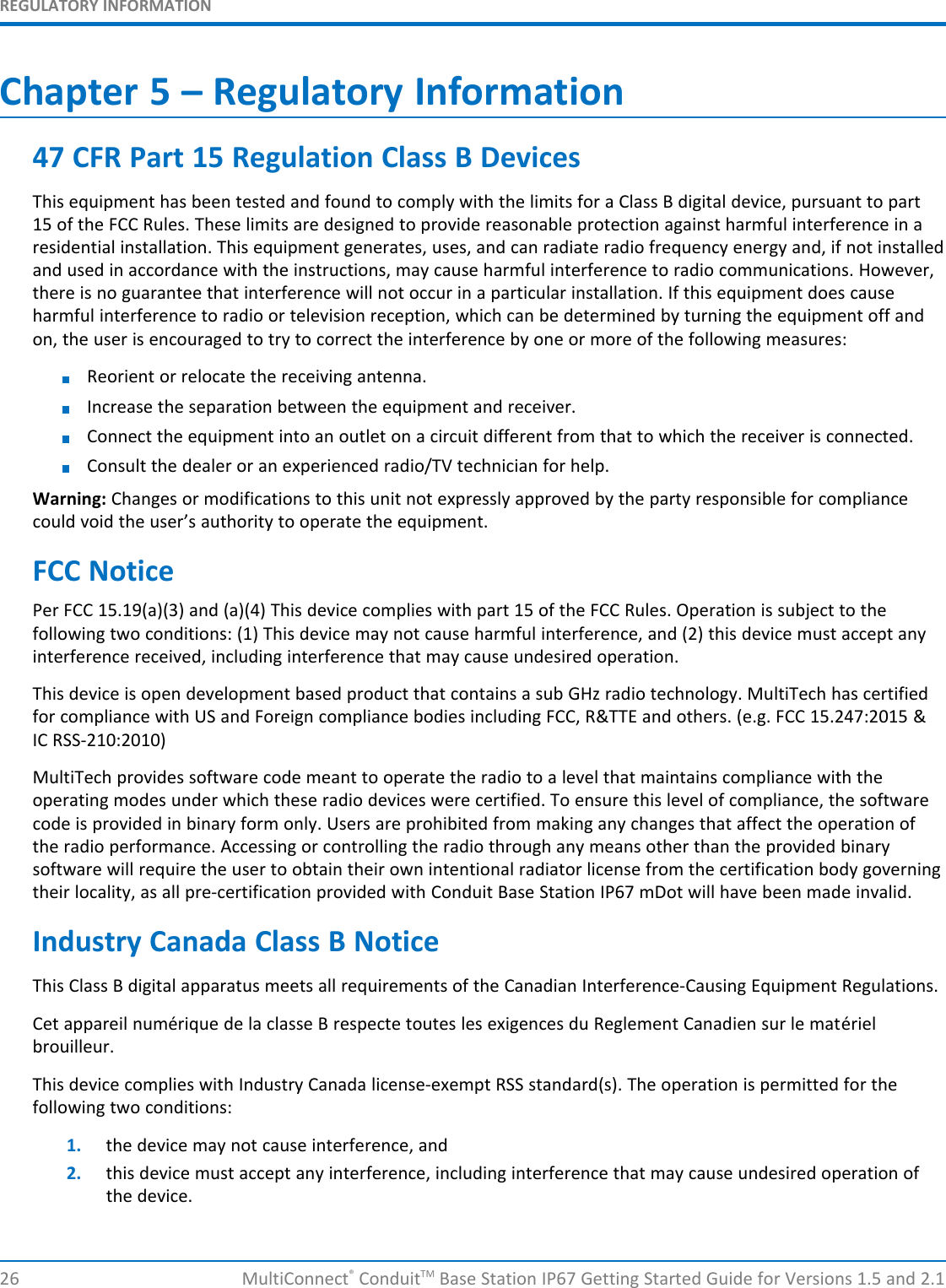 REGULATORY INFORMATION26 MultiConnect®ConduitTM Base Station IP67 Getting Started Guide for Versions 1.5 and 2.1Chapter 5 – Regulatory Information47 CFR Part 15 Regulation Class B DevicesThis equipment has been tested and found to comply with the limits for a Class B digital device, pursuant to part15 of the FCC Rules. These limits are designed to provide reasonable protection against harmful interference in aresidential installation. This equipment generates, uses, and can radiate radio frequency energy and, if not installedand used in accordance with the instructions, may cause harmful interference to radio communications. However,there is no guarantee that interference will not occur in a particular installation. If this equipment does causeharmful interference to radio or television reception, which can be determined by turning the equipment off andon, the user is encouraged to try to correct the interference by one or more of the following measures:Reorient or relocate the receiving antenna.Increase the separation between the equipment and receiver.Connect the equipment into an outlet on a circuit different from that to which the receiver is connected.Consult the dealer or an experienced radio/TV technician for help.Warning: Changes or modifications to this unit not expressly approved by the party responsible for compliancecould void the user’s authority to operate the equipment.FCC NoticePer FCC 15.19(a)(3) and (a)(4) This device complies with part 15 of the FCC Rules. Operation is subject to thefollowing two conditions: (1) This device may not cause harmful interference, and (2) this device must accept anyinterference received, including interference that may cause undesired operation.This device is open development based product that contains a sub GHz radio technology. MultiTech has certifiedfor compliance with US and Foreign compliance bodies including FCC, R&amp;TTE and others. (e.g. FCC 15.247:2015 &amp;IC RSS-210:2010)MultiTech provides software code meant to operate the radio to a level that maintains compliance with theoperating modes under which these radio devices were certified. To ensure this level of compliance, the softwarecode is provided in binary form only. Users are prohibited from making any changes that affect the operation ofthe radio performance. Accessing or controlling the radio through any means other than the provided binarysoftware will require the user to obtain their own intentional radiator license from the certification body governingtheir locality, as all pre-certification provided with Conduit Base Station IP67 mDot will have been made invalid.Industry Canada Class B NoticeThis Class B digital apparatus meets all requirements of the Canadian Interference-Causing Equipment Regulations.Cet appareil numérique de la classe B respecte toutes les exigences du Reglement Canadien sur le matérielbrouilleur.This device complies with Industry Canada license-exempt RSS standard(s). The operation is permitted for thefollowing two conditions:1. the device may not cause interference, and2. this device must accept any interference, including interference that may cause undesired operation ofthe device.