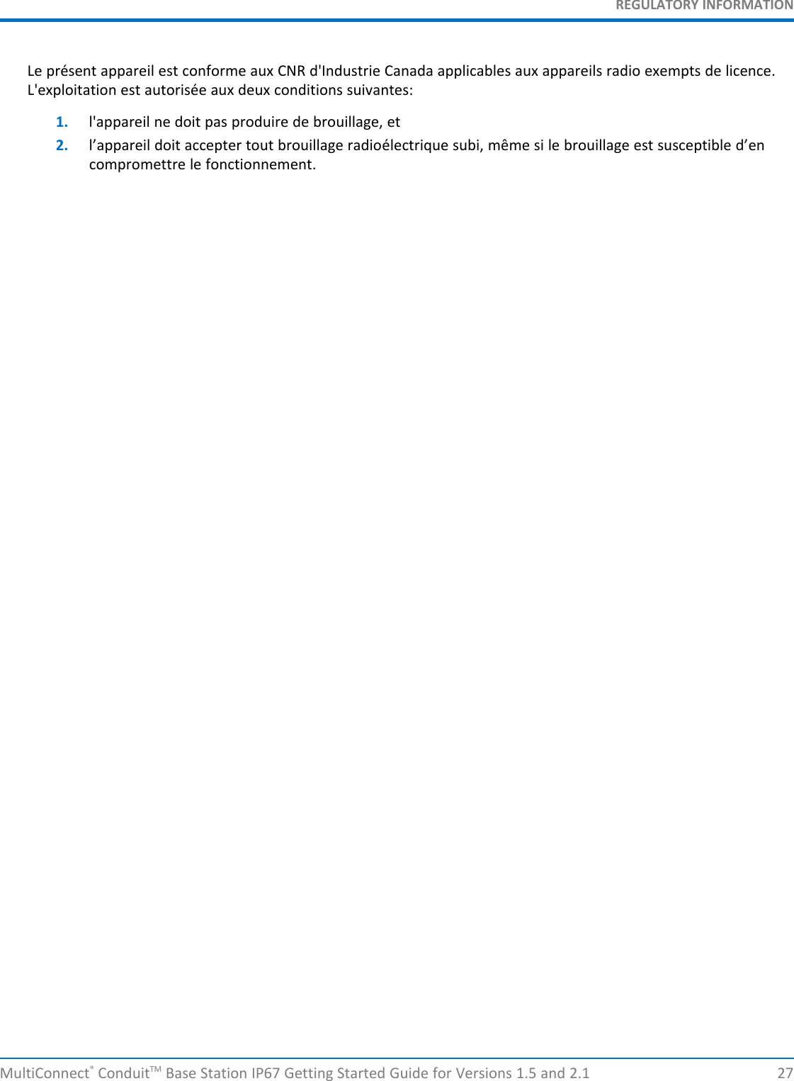 REGULATORY INFORMATIONMultiConnect®ConduitTM Base Station IP67 Getting Started Guide for Versions 1.5 and 2.1 27Le présent appareil est conforme aux CNR d&apos;Industrie Canada applicables aux appareils radio exempts de licence.L&apos;exploitation est autorisée aux deux conditions suivantes:1. l&apos;appareil ne doit pas produire de brouillage, et2. l’appareil doit accepter tout brouillage radioélectrique subi, même si le brouillage est susceptible d’encompromettre le fonctionnement.