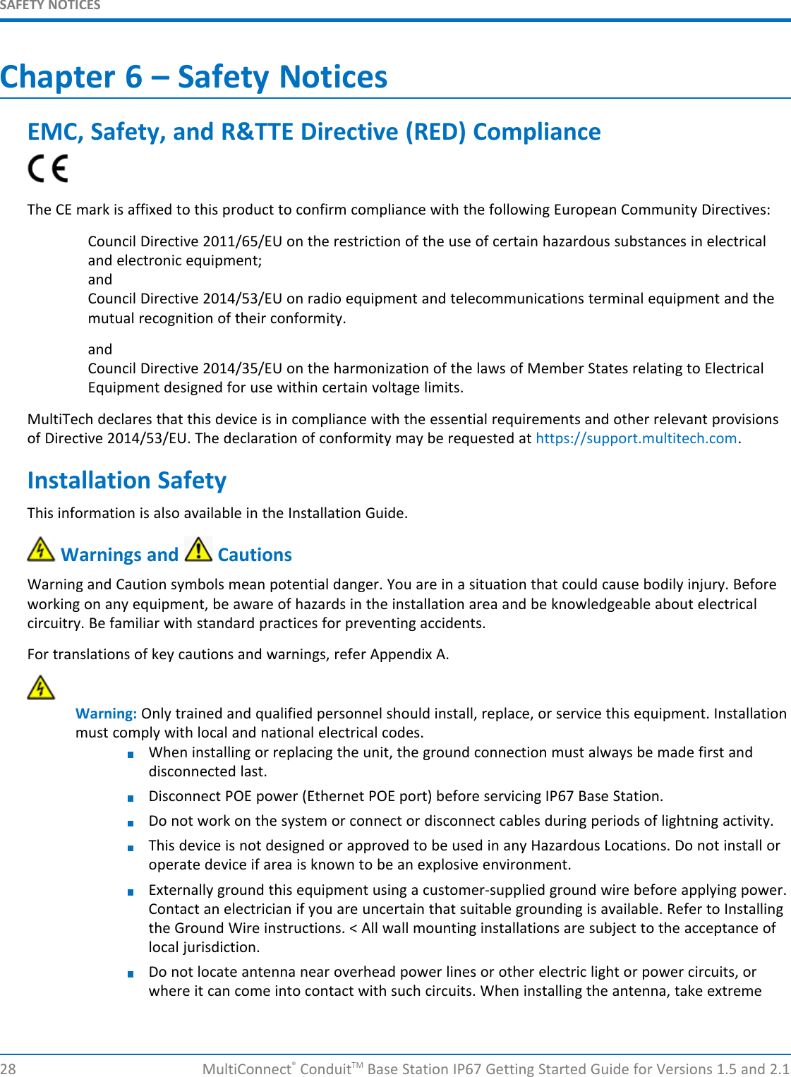 SAFETY NOTICES28 MultiConnect®ConduitTM Base Station IP67 Getting Started Guide for Versions 1.5 and 2.1Chapter 6 – Safety NoticesEMC, Safety, and R&amp;TTE Directive (RED) ComplianceThe CE mark is affixed to this product to confirm compliance with the following European Community Directives:Council Directive 2011/65/EU on the restriction of the use of certain hazardous substances in electricaland electronic equipment;andCouncil Directive 2014/53/EU on radio equipment and telecommunications terminal equipment and themutual recognition of their conformity.andCouncil Directive 2014/35/EU on the harmonization of the laws of Member States relating to ElectricalEquipment designed for use within certain voltage limits.MultiTech declares that this device is in compliance with the essential requirements and other relevant provisionsof Directive 2014/53/EU. The declaration of conformity may be requested at https://support.multitech.com.Installation SafetyThis information is also available in the Installation Guide.Warnings and CautionsWarning and Caution symbols mean potential danger. You are in a situation that could cause bodily injury. Beforeworking on any equipment, be aware of hazards in the installation area and be knowledgeable about electricalcircuitry. Be familiar with standard practices for preventing accidents.For translations of key cautions and warnings, refer Appendix A.Warning: Only trained and qualified personnel should install, replace, or service this equipment. Installationmust comply with local and national electrical codes.When installing or replacing the unit, the ground connection must always be made first anddisconnected last.Disconnect POE power (Ethernet POE port) before servicing IP67 Base Station.Do not work on the system or connect or disconnect cables during periods of lightning activity.This device is not designed or approved to be used in any Hazardous Locations. Do not install oroperate device if area is known to be an explosive environment.Externally ground this equipment using a customer-supplied ground wire before applying power.Contact an electrician if you are uncertain that suitable grounding is available. Refer to Installingthe Ground Wire instructions. &lt; All wall mounting installations are subject to the acceptance oflocal jurisdiction.Do not locate antenna near overhead power lines or other electric light or power circuits, orwhere it can come into contact with such circuits. When installing the antenna, take extreme