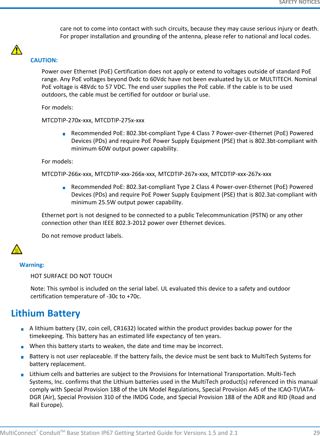 SAFETY NOTICESMultiConnect®ConduitTM Base Station IP67 Getting Started Guide for Versions 1.5 and 2.1 29care not to come into contact with such circuits, because they may cause serious injury or death.For proper installation and grounding of the antenna, please refer to national and local codes.CAUTION:Power over Ethernet (PoE) Certification does not apply or extend to voltages outside of standard PoErange. Any PoE voltages beyond 0vdc to 60Vdc have not been evaluated by UL or MULTITECH. NominalPoE voltage is 48Vdc to 57 VDC. The end user supplies the PoE cable. If the cable is to be usedoutdoors, the cable must be certified for outdoor or burial use.For models:MTCDTIP-270x-xxx, MTCDTIP-275x-xxxRecommended PoE: 802.3bt-compliant Type 4 Class 7 Power-over-Ethernet (PoE) PoweredDevices (PDs) and require PoE Power Supply Equipment (PSE) that is 802.3bt-compliant withminimum 60W output power capability.For models:MTCDTIP-266x-xxx, MTCDTIP-xxx-266x-xxx, MTCDTIP-267x-xxx, MTCDTIP-xxx-267x-xxxRecommended PoE: 802.3at-compliant Type 2 Class 4 Power-over-Ethernet (PoE) PoweredDevices (PDs) and require PoE Power Supply Equipment (PSE) that is 802.3at-compliant withminimum 25.5W output power capability.Ethernet port is not designed to be connected to a public Telecommunication (PSTN) or any otherconnection other than IEEE 802.3-2012 power over Ethernet devices.Do not remove product labels.Warning:HOT SURFACE DO NOT TOUCHNote: This symbol is included on the serial label. UL evaluated this device to a safety and outdoorcertification temperature of -30c to +70c.Lithium BatteryA lithium battery (3V, coin cell, CR1632) located within the product provides backup power for thetimekeeping. This battery has an estimated life expectancy of ten years.When this battery starts to weaken, the date and time may be incorrect.Battery is not user replaceable. If the battery fails, the device must be sent back to MultiTech Systems forbattery replacement.Lithium cells and batteries are subject to the Provisions for International Transportation. Multi-TechSystems, Inc. confirms that the Lithium batteries used in the MultiTech product(s) referenced in this manualcomply with Special Provision 188 of the UN Model Regulations, Special Provision A45 of the ICAO-TI/IATA-DGR (Air), Special Provision 310 of the IMDG Code, and Special Provision 188 of the ADR and RID (Road andRail Europe).