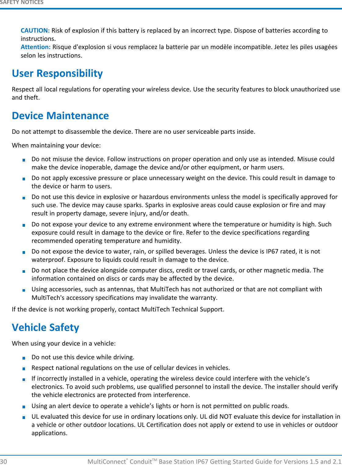 SAFETY NOTICES30 MultiConnect®ConduitTM Base Station IP67 Getting Started Guide for Versions 1.5 and 2.1CAUTION: Risk of explosion if this battery is replaced by an incorrect type. Dispose of batteries according toinstructions.Attention: Risque d&apos;explosion si vous remplacez la batterie par un modèle incompatible. Jetez les piles usagéesselon les instructions.User ResponsibilityRespect all local regulations for operating your wireless device. Use the security features to block unauthorized useand theft.Device MaintenanceDo not attempt to disassemble the device. There are no user serviceable parts inside.When maintaining your device:Do not misuse the device. Follow instructions on proper operation and only use as intended. Misuse couldmake the device inoperable, damage the device and/or other equipment, or harm users.Do not apply excessive pressure or place unnecessary weight on the device. This could result in damage tothe device or harm to users.Do not use this device in explosive or hazardous environments unless the model is specifically approved forsuch use. The device may cause sparks. Sparks in explosive areas could cause explosion or fire and mayresult in property damage, severe injury, and/or death.Do not expose your device to any extreme environment where the temperature or humidity is high. Suchexposure could result in damage to the device or fire. Refer to the device specifications regardingrecommended operating temperature and humidity.Do not expose the device to water, rain, or spilled beverages. Unless the device is IP67 rated, it is notwaterproof. Exposure to liquids could result in damage to the device.Do not place the device alongside computer discs, credit or travel cards, or other magnetic media. Theinformation contained on discs or cards may be affected by the device.Using accessories, such as antennas, that MultiTech has not authorized or that are not compliant withMultiTech&apos;s accessory specifications may invalidate the warranty.If the device is not working properly, contact MultiTech Technical Support.Vehicle SafetyWhen using your device in a vehicle:Do not use this device while driving.Respect national regulations on the use of cellular devices in vehicles.If incorrectly installed in a vehicle, operating the wireless device could interfere with the vehicle’selectronics. To avoid such problems, use qualified personnel to install the device. The installer should verifythe vehicle electronics are protected from interference.Using an alert device to operate a vehicle’s lights or horn is not permitted on public roads.UL evaluated this device for use in ordinary locations only. UL did NOT evaluate this device for installation ina vehicle or other outdoor locations. UL Certification does not apply or extend to use in vehicles or outdoorapplications.