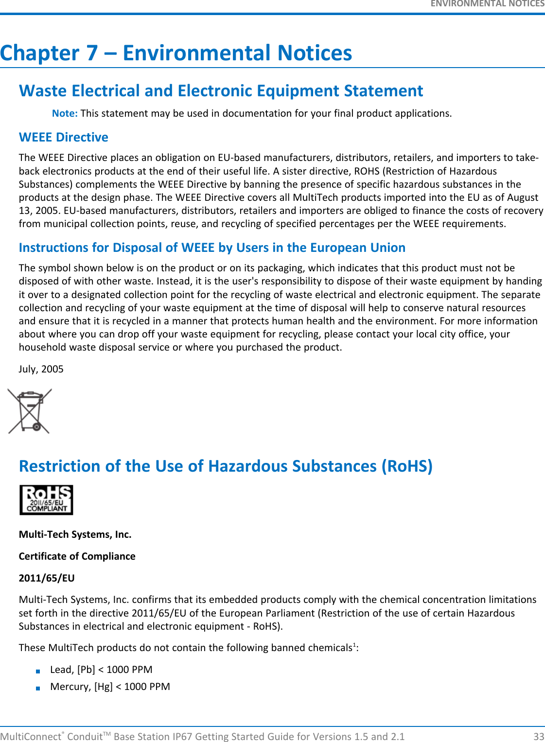 ENVIRONMENTAL NOTICESMultiConnect®ConduitTM Base Station IP67 Getting Started Guide for Versions 1.5 and 2.1 33Chapter 7 – Environmental NoticesWaste Electrical and Electronic Equipment StatementNote: This statement may be used in documentation for your final product applications.WEEE DirectiveThe WEEE Directive places an obligation on EU-based manufacturers, distributors, retailers, and importers to take-back electronics products at the end of their useful life. A sister directive, ROHS (Restriction of HazardousSubstances) complements the WEEE Directive by banning the presence of specific hazardous substances in theproducts at the design phase. The WEEE Directive covers all MultiTech products imported into the EU as of August13, 2005. EU-based manufacturers, distributors, retailers and importers are obliged to finance the costs of recoveryfrom municipal collection points, reuse, and recycling of specified percentages per the WEEE requirements.Instructions for Disposal of WEEE by Users in the European UnionThe symbol shown below is on the product or on its packaging, which indicates that this product must not bedisposed of with other waste. Instead, it is the user&apos;s responsibility to dispose of their waste equipment by handingit over to a designated collection point for the recycling of waste electrical and electronic equipment. The separatecollection and recycling of your waste equipment at the time of disposal will help to conserve natural resourcesand ensure that it is recycled in a manner that protects human health and the environment. For more informationabout where you can drop off your waste equipment for recycling, please contact your local city office, yourhousehold waste disposal service or where you purchased the product.July, 2005Restriction of the Use of Hazardous Substances (RoHS)Multi-Tech Systems, Inc.Certificate of Compliance2011/65/EUMulti-Tech Systems, Inc. confirms that its embedded products comply with the chemical concentration limitationsset forth in the directive 2011/65/EU of the European Parliament (Restriction of the use of certain HazardousSubstances in electrical and electronic equipment - RoHS).These MultiTech products do not contain the following banned chemicals1:Lead, [Pb] &lt; 1000 PPMMercury, [Hg] &lt; 1000 PPM