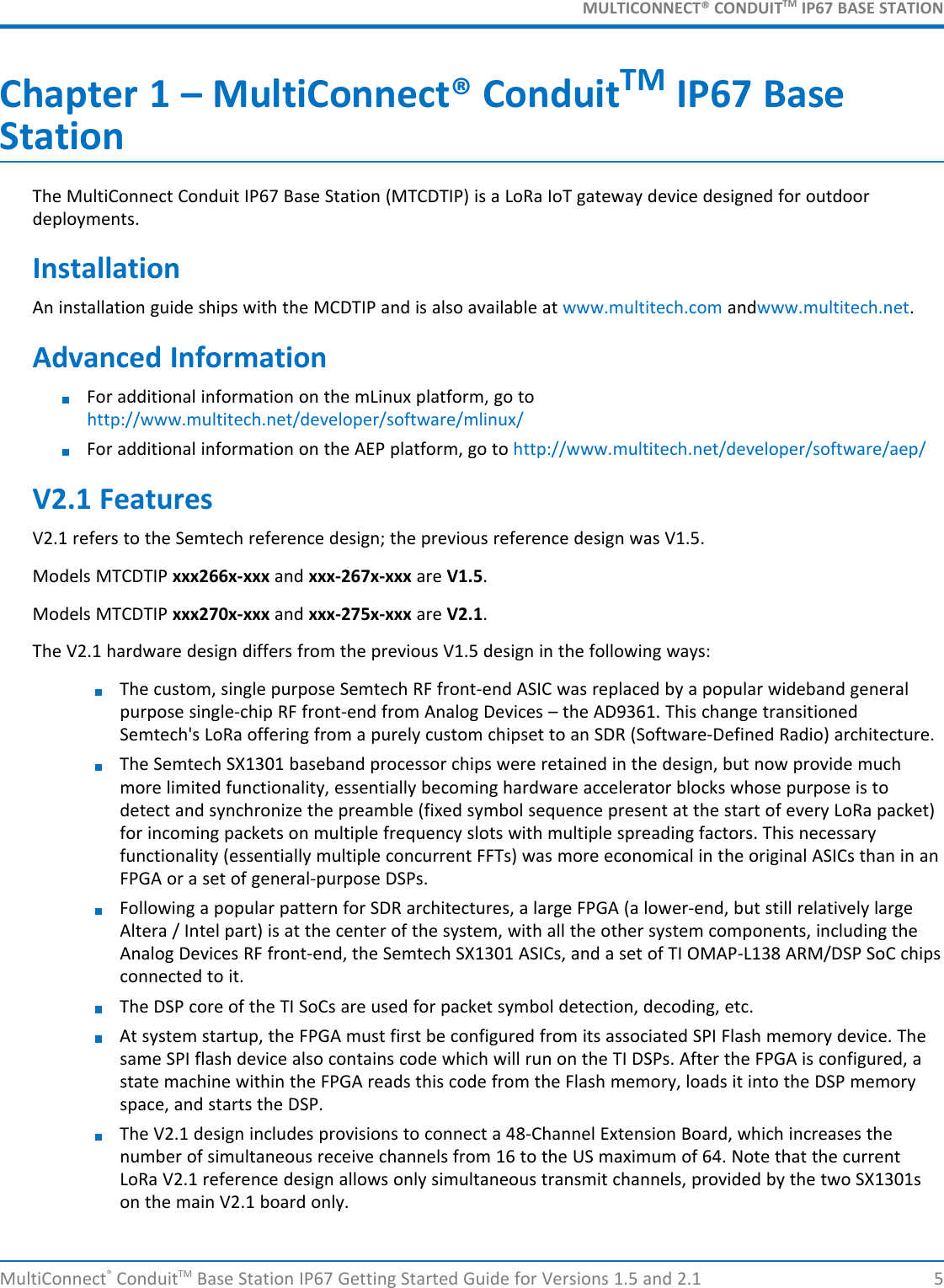 MULTICONNECT® CONDUITTM IP67 BASE STATIONMultiConnect®ConduitTM Base Station IP67 Getting Started Guide for Versions 1.5 and 2.1 5Chapter 1 – MultiConnect® ConduitTM IP67 BaseStationThe MultiConnect Conduit IP67 Base Station (MTCDTIP) is a LoRa IoT gateway device designed for outdoordeployments.InstallationAn installation guide ships with the MCDTIP and is also available at www.multitech.com andwww.multitech.net.Advanced InformationFor additional information on the mLinux platform, go tohttp://www.multitech.net/developer/software/mlinux/For additional information on the AEP platform, go to http://www.multitech.net/developer/software/aep/V2.1 FeaturesV2.1 refers to the Semtech reference design; the previous reference design was V1.5.Models MTCDTIP xxx266x-xxx and xxx-267x-xxx are V1.5.Models MTCDTIP xxx270x-xxx and xxx-275x-xxx are V2.1.The V2.1 hardware design differs from the previous V1.5 design in the following ways:The custom, single purpose Semtech RF front-end ASIC was replaced by a popular wideband generalpurpose single-chip RF front-end from Analog Devices – the AD9361. This change transitionedSemtech&apos;s LoRa offering from a purely custom chipset to an SDR (Software-Defined Radio) architecture.The Semtech SX1301 baseband processor chips were retained in the design, but now provide muchmore limited functionality, essentially becoming hardware accelerator blocks whose purpose is todetect and synchronize the preamble (fixed symbol sequence present at the start of every LoRa packet)for incoming packets on multiple frequency slots with multiple spreading factors. This necessaryfunctionality (essentially multiple concurrent FFTs) was more economical in the original ASICs than in anFPGA or a set of general-purpose DSPs.Following a popular pattern for SDR architectures, a large FPGA (a lower-end, but still relatively largeAltera / Intel part) is at the center of the system, with all the other system components, including theAnalog Devices RF front-end, the Semtech SX1301 ASICs, and a set of TI OMAP-L138 ARM/DSP SoC chipsconnected to it.The DSP core of the TI SoCs are used for packet symbol detection, decoding, etc.At system startup, the FPGA must first be configured from its associated SPI Flash memory device. Thesame SPI flash device also contains code which will run on the TI DSPs. After the FPGA is configured, astate machine within the FPGA reads this code from the Flash memory, loads it into the DSP memoryspace, and starts the DSP.The V2.1 design includes provisions to connect a 48-Channel Extension Board, which increases thenumber of simultaneous receive channels from 16 to the US maximum of 64. Note that the currentLoRa V2.1 reference design allows only simultaneous transmit channels, provided by the two SX1301son the main V2.1 board only.