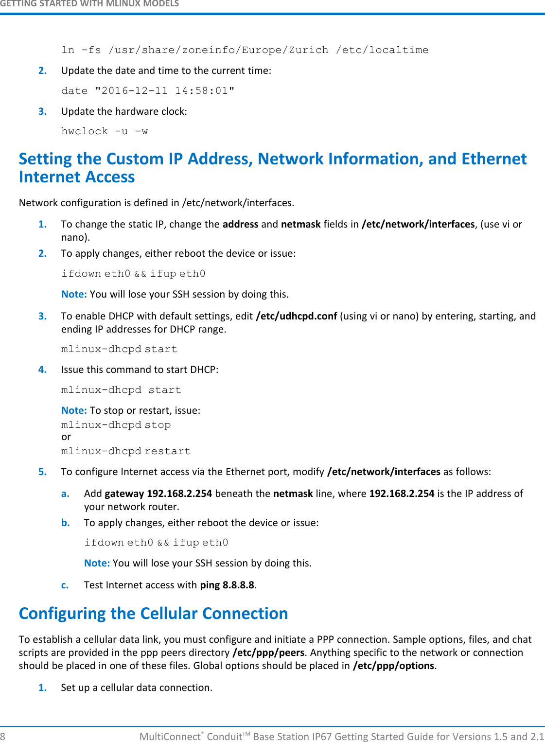 GETTING STARTED WITH MLINUX MODELS8 MultiConnect®ConduitTM Base Station IP67 Getting Started Guide for Versions 1.5 and 2.1ln -fs /usr/share/zoneinfo/Europe/Zurich /etc/localtime2. Update the date and time to the current time:date &quot;2016-12-11 14:58:01&quot;3. Update the hardware clock:hwclock -u -wSetting the Custom IP Address, Network Information, and EthernetInternet AccessNetwork configuration is defined in /etc/network/interfaces.1. To change the static IP, change the address and netmask fields in /etc/network/interfaces, (use vi ornano).2. To apply changes, either reboot the device or issue:ifdown eth0 &amp;&amp; ifup eth0Note: You will lose your SSH session by doing this.3. To enable DHCP with default settings, edit /etc/udhcpd.conf (using vi or nano) by entering, starting, andending IP addresses for DHCP range.mlinux-dhcpd start4. Issue this command to start DHCP:mlinux-dhcpd startNote: To stop or restart, issue:mlinux-dhcpd stopormlinux-dhcpd restart5. To configure Internet access via the Ethernet port, modify /etc/network/interfaces as follows:a. Add gateway 192.168.2.254 beneath the netmask line, where 192.168.2.254 is the IP address ofyour network router.b. To apply changes, either reboot the device or issue:ifdown eth0 &amp;&amp; ifup eth0Note: You will lose your SSH session by doing this.c. Test Internet access with ping 8.8.8.8.Configuring the Cellular ConnectionTo establish a cellular data link, you must configure and initiate a PPP connection. Sample options, files, and chatscripts are provided in the ppp peers directory /etc/ppp/peers. Anything specific to the network or connectionshould be placed in one of these files. Global options should be placed in /etc/ppp/options.1. Set up a cellular data connection.