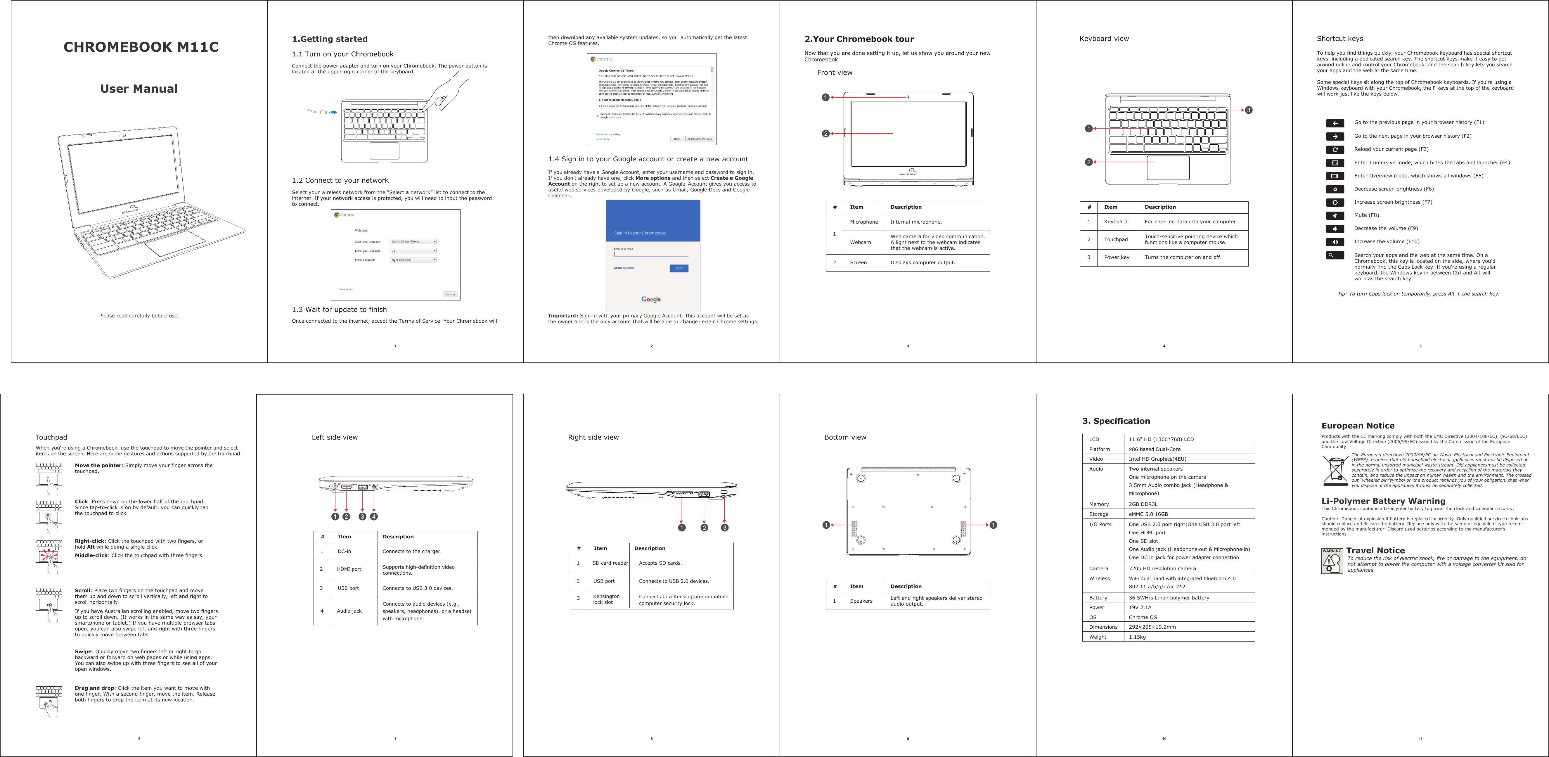 Touchpad When you&apos;re using a Chromebook, use the touchpad to move the pointer and select items on the screen. Here are some gestures and actions supported by the touchpad: 3. SpecificationBottom viewthen download any available system updates, so you  automatically get the latest Chrome OS features.  x86 based Dual-Core123456 9 10 11Travel NoticeTo reduce the risk of electric shock, fire or damage to the equipment, donot attempt to power the computer with a voltage converter kit sold for appliances.Move the pointer: Simply move your finger across thetouchpad. Click: Press down on the lower half of the touchpad.Since tap-to-click is on by default, you can quickly tapthe touchpad to click.  Right-click: Click the touchpad with two fingers, or hold Alt while doing a single click. Middle-click: Click the touchpad with three fingers. Scroll: Place two fingers on the touchpad and move them up and down to scroll vertically, left and right to scroll horizontally. If you have Australian scrolling enabled, move two fingers up to scroll down. (It works in the same way as say, your smartphone or tablet.) If you have multiple browser tabs open, you can also swipe left and right with three fingers to quickly move between tabs.Swipe: Quickly move two fingers left or right to go backward or forward on web pages or while using apps. You can also swipe up with three fingers to see all of your open windows.Drag and drop: Click the item you want to move with one finger. With a second finger, move the item. Release both fingers to drop the item at its new location.CHROMEBOOK M11C 1.Getting startedUser ManualPlease read carefully before use.2.Your Chromebook tourNow that you are done setting it up, let us show you around your new Chromebook.Front viewKeyboard view1.1 Turn on your Chromebook Connect the power adapter and turn on your Chromebook. The power button is located at the upper-right corner of the keyboard.1.2 Connect to your networkSelect your wireless network from the “Select a network” list to connect to the internet. If your network access is protected, you will need to input the password to connect.1.3 Wait for update to finishOnce connected to the internet, accept the Terms of Service. Your Chromebook willIf you already have a Google Account, enter your username and password to sign in.If you don’t already have one, click More options and then select Create a GoogleAccount on the right to set up a new account. A Google  Account gives you access to useful web services developed by Google, such as Gmail, Google Docs and Google Calendar.Important: Sign in with your primary Google Account. This account will be set as the owner and is the only account that will be able to change certain Chrome settings.1.4 Sign in to your Google account or create a new account Shortcut keys To help you find things quickly, your Chromebook keyboard has special shortcut keys, including a dedicated search key. The shortcut keys make it easy to get around online and control your Chromebook, and the search key lets you search your apps and the web at the same time. Some special keys sit along the top of Chromebook keyboards. If you&apos;re using a Windows keyboard with your Chromebook, the F keys at the top of the keyboardwill work just like the keys below. Go to the previous page in your browser history (F1) Go to the next page in your browser history (F2) Reload your current page (F3) Enter Immersive mode, which hides the tabs and launcher (F4) Enter Overview mode, which shows all windows (F5) Decrease screen brightness (F6) Increase screen brightness (F7) Mute (F8) Decrease the volume (F9) Increase the volume (F10) Search your apps and the web at the same time. On a Chromebook, this key is located on the side, where you&apos;d normally find the Caps Lock key. If you&apos;re using a regular keyboard, the Windows key in between Ctrl and Alt will work as the search key. Tip: To turn Caps lock on temporarily, press Alt + the search key. LCDPlatformVideoAudioMemoryStorageI/O PortsCameraWirelessBatteryPowerOSDimensionsWeight11.6&quot; HD (1366*768) LCD Intel HD Graphics(4EU)Two internal speakers One microphone on the camera 3.5mm Audio combo jack (Headphone &amp; Microphone) 2GB DDR3L eMMC 5.0 16GBOne USB 2.0 port right;One USB 3.0 port left One HDMI port One SD slotOne Audio jack (Headphone-out &amp; Microphone-in) One DC-in jack for power adapter connection720p HD resolution camera WiFi dual band with integrated bluetooth 4.0 802.11 a/b/g/n/ac 2*2 36.5WHrs Li-ion polymer battery19V 2.1A Chrome OS 292×205×19.2mm1.15kg#Speakers Left and right speakers deliver stereoaudio output.1Left side view7Connects to USB 3.0 devices.Accepts SD cards.DC-inHDMI portUSB portSD card readerConnects to the charger.Supports high-definition video connections.Connects to audio devices (e.g., speakers, headphones), or a headset with microphone.#12 3 43Audio jackItem DescriptionRight side view8#USB port Connects to USB 2.0 devices.1Kensington lock slotConnects to a Kensington-compatible computer security lock.2 Item DescriptionItem DescriptionProducts with the CE marking comply with both the EMC Directive (2004/108/EC), (93/68/EEC)and the Low Voltage Directive (2006/95/EC) issued by the Commission of the EuropeanCommunity.Li-Polymer Battery WarningThis Chromebook contains a Li-polymer battery to power the clock and calendar circuitry.Caution: Danger of explosion if battery is replaced incorrectly. Only qualified service techniciansshould replace and discard the battery. Replace only with the same or equivalent type recom-mended by the manufacturer. Discard used batteries according to the manufacturer’s instructions.The European directiove 2002/96/EC on Waste Electrical and Electronic Equipment(WEEE), requires that old household electrical appliances must not be disposed ofin the normal unsorted municipal waste stream. Old appliancesmust be collectedseparately in order to optimize the recovery and recycling of the materials they contain, and reduce the impact on human health and the environment. The crossed out “wheeled bin”symbol on the product reminds you of your obligation, that when you dispose of the appliance, it must be separately collected.#Item DescriptionMicrophone Internal microphone.1WebcamWeb camera for video communication.A light next to the webcam indicates that the webcam is active.2  Screen Displays computer output.# Item Description1 Keyboard For entering data into your computer.2 Touchpad Touch-sensitive pointing device which functions like a computer mouse.3 Power key Turns the computer on and off.European Notice