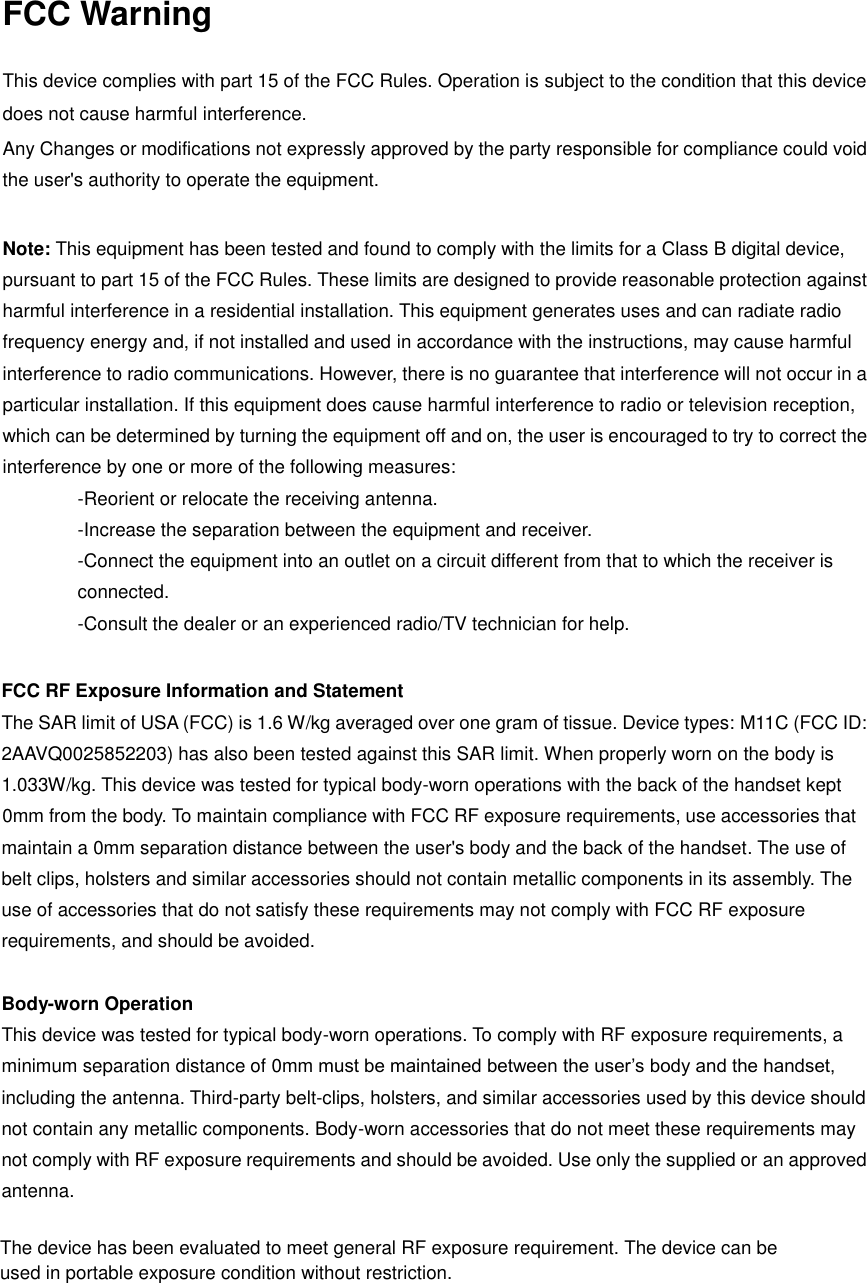 FCC Warning  This device complies with part 15 of the FCC Rules. Operation is subject to the condition that this device does not cause harmful interference. Any Changes or modifications not expressly approved by the party responsible for compliance could void the user&apos;s authority to operate the equipment.    Note: This equipment has been tested and found to comply with the limits for a Class B digital device, pursuant to part 15 of the FCC Rules. These limits are designed to provide reasonable protection against harmful interference in a residential installation. This equipment generates uses and can radiate radio frequency energy and, if not installed and used in accordance with the instructions, may cause harmful interference to radio communications. However, there is no guarantee that interference will not occur in a particular installation. If this equipment does cause harmful interference to radio or television reception, which can be determined by turning the equipment off and on, the user is encouraged to try to correct the interference by one or more of the following measures:   -Reorient or relocate the receiving antenna.   -Increase the separation between the equipment and receiver.   -Connect the equipment into an outlet on a circuit different from that to which the receiver is connected.     -Consult the dealer or an experienced radio/TV technician for help.    FCC RF Exposure Information and Statement   The SAR limit of USA (FCC) is 1.6 W/kg averaged over one gram of tissue. Device types: M11C (FCC ID: 2AAVQ0025852203) has also been tested against this SAR limit. When properly worn on the body is 1.033W/kg. This device was tested for typical body-worn operations with the back of the handset kept 0mm from the body. To maintain compliance with FCC RF exposure requirements, use accessories that maintain a 0mm separation distance between the user&apos;s body and the back of the handset. The use of belt clips, holsters and similar accessories should not contain metallic components in its assembly. The use of accessories that do not satisfy these requirements may not comply with FCC RF exposure requirements, and should be avoided.    Body-worn Operation   This device was tested for typical body-worn operations. To comply with RF exposure requirements, a minimum separation distance of 0mm must be maintained between the user’s body and the handset, including the antenna. Third-party belt-clips, holsters, and similar accessories used by this device should not contain any metallic components. Body-worn accessories that do not meet these requirements may not comply with RF exposure requirements and should be avoided. Use only the supplied or an approved antenna.   The device has been evaluated to meet general RF exposure requirement. The device can be used in portable exposure condition without restriction.